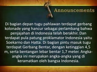 Di bagian depan tugu pahlawan terdapat gerbang
kolonade yang hancur sebagai perlambang bahwa
penjajahan di Indonesia telah berakhir. Dan
terdapat pula patung proklamator Indonesia yaitu
Soekarno dan Hatta. Di bagian pintu masuk tugu
terdapat Gerbang Bentar, dengan ketinggian 4,5
m, serta bentangan lebar bentar 1,7 meter. Angka-
angka ini merupakan angka-angka yang di
keramatkan oleh bangsa Indonesia.
 