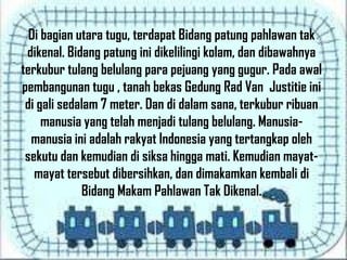 Di bagian utara tugu, terdapat Bidang patung pahlawan tak
dikenal. Bidang patung ini dikelilingi kolam, dan dibawahnya
terkubur tulang belulang para pejuang yang gugur. Pada awal
pembangunan tugu , tanah bekas Gedung Rad Van Justitie ini
di gali sedalam 7 meter. Dan di dalam sana, terkubur ribuan
manusia yang telah menjadi tulang belulang. Manusia-
manusia ini adalah rakyat Indonesia yang tertangkap oleh
sekutu dan kemudian di siksa hingga mati. Kemudian mayat-
mayat tersebut dibersihkan, dan dimakamkan kembali di
Bidang Makam Pahlawan Tak Dikenal.
 