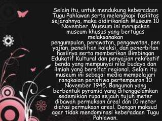 Selain itu, untuk mendukung keberadaan
Tugu Pahlawan serta melengkapi fasilitas
sejarahnya, maka didirikanlah Museum 10
November. Museum ini merupakan
museum khusus yang bertugas
melaksanakan
pengumpulan, perawatan, pengawetan, pen
yajian, penelitian koleksi, dan penerbitan
hasilnya serta memberikan Bimbingan
Edukatif Kultural dan penyajian rekreatif
benda yang mempunyai nilai budaya dan
ilmiah yang bersifat regional. Selain itu
museum ini sebagai media mempelajari
rangkaian peristiwa pertempuran 10
November 1945. Bangunan yang
berbentuk pyramid yang ditenggelamkan
sedemikian rupa sejauh tujuh meter
dibawah permukaan areal dan 10 meter
diatas permukaan areal. Dengan maksud
agar tidak mendominasi keberadaan Tugu
Pahlawan.
 