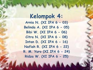 Kelompok 4:
Arnia N. (XI IPA 6 - 03)
Belinda A. (XI IPA 6 - 05)
Bibi W. (XI IPA 6 - 06)
Citra N. (XI IPA 6 - 08)
Intan D. (XI IPA 6 - 16)
Nafiah R. (XI IPA 6 - 22)
R. M. Yuro (XI IPA 6 - 24)
Ridza W. (XI IPA 6 - 25)
 