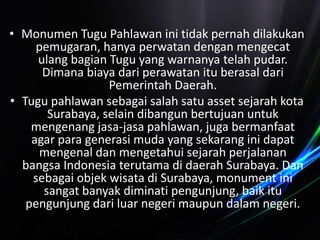 • Monumen Tugu Pahlawan ini tidak pernah dilakukan
pemugaran, hanya perwatan dengan mengecat
ulang bagian Tugu yang warnanya telah pudar.
Dimana biaya dari perawatan itu berasal dari
Pemerintah Daerah.
• Tugu pahlawan sebagai salah satu asset sejarah kota
Surabaya, selain dibangun bertujuan untuk
mengenang jasa-jasa pahlawan, juga bermanfaat
agar para generasi muda yang sekarang ini dapat
mengenal dan mengetahui sejarah perjalanan
bangsa Indonesia terutama di daerah Surabaya. Dan
sebagai objek wisata di Surabaya, monument ini
sangat banyak diminati pengunjung, baik itu
pengunjung dari luar negeri maupun dalam negeri.
 