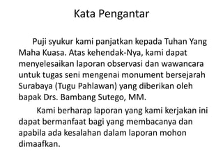 Kata Pengantar
Puji syukur kami panjatkan kepada Tuhan Yang
Maha Kuasa. Atas kehendak-Nya, kami dapat
menyelesaikan laporan observasi dan wawancara
untuk tugas seni mengenai monument bersejarah
Surabaya (Tugu Pahlawan) yang diberikan oleh
bapak Drs. Bambang Sutego, MM.
Kami berharap laporan yang kami kerjakan ini
dapat bermanfaat bagi yang membacanya dan
apabila ada kesalahan dalam laporan mohon
dimaafkan.
 