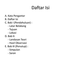 Daftar Isi
A. Kata Pengantar
B. Daftar Isi
C. Bab I (Pendahuluan) :
- Latar Belakang
- Tujuan
- Lokasi
D. Bab II:
- Landasan Teori
- Hasil Observasi
E. Bab III (Penutup) :
- Simpulan
- Saran
 