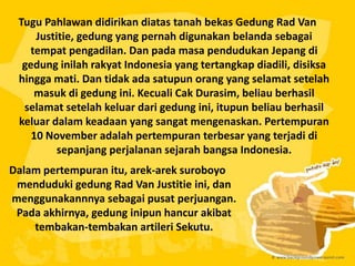 Tugu Pahlawan didirikan diatas tanah bekas Gedung Rad Van
Justitie, gedung yang pernah digunakan belanda sebagai
tempat pengadilan. Dan pada masa pendudukan Jepang di
gedung inilah rakyat Indonesia yang tertangkap diadili, disiksa
hingga mati. Dan tidak ada satupun orang yang selamat setelah
masuk di gedung ini. Kecuali Cak Durasim, beliau berhasil
selamat setelah keluar dari gedung ini, itupun beliau berhasil
keluar dalam keadaan yang sangat mengenaskan. Pertempuran
10 November adalah pertempuran terbesar yang terjadi di
sepanjang perjalanan sejarah bangsa Indonesia.
Dalam pertempuran itu, arek-arek suroboyo
menduduki gedung Rad Van Justitie ini, dan
menggunakannnya sebagai pusat perjuangan.
Pada akhirnya, gedung inipun hancur akibat
tembakan-tembakan artileri Sekutu.
 