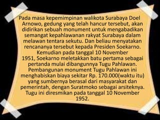 Pada masa kepemimpinan walikota Surabaya Doel
Arnowo, gedung yang telah hancur tersebut, akan
didirikan sebuah monument untuk mengabadikan
semangat kepahlawanan rakyat Surabaya dalam
melawan tentara sekutu. Dan beliau menyatakan
rencananya tersebut kepada Presiden Soekarno.
Kemudian pada tanggal 10 November
1951, Soekarno meletakkan batu pertama sebagai
pertanda mulai dibangunnya Tugu Pahlawan.
Pembangunan monument Tugu Pahlawan ini
menghabiskan biaya sekitar Rp. 170.000(waktu itu)
yang sumbernya berasal dari masyarakat dan
pemerintah, dengan Suratmoko sebagai arsiteknya.
Tugu ini diresmikan pada tanggal 10 November
1952.
 