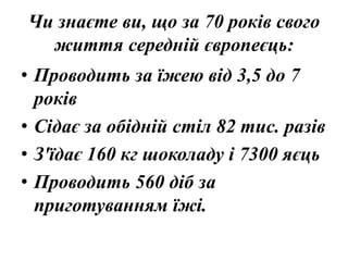 Чи знаєте ви, що за 70 років свого
життя середній європеєць:
• Проводить за їжею від 3,5 до 7
років
• Сідає за обідній стіл 82 тис. разів
• З'їдає 160 кг шоколаду і 7300 яєць
• Проводить 560 діб за
приготуванням їжі.
 