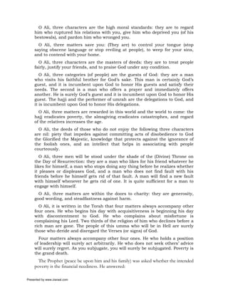 O Ali, three characters are the high moral standards: they are to regard
     him who ruptured his relations with you, give him who deprived you (of his
     bestowals), and pardon him who wronged you.
       O Ali, three matters save you: (They are) to control your tongue (stop
     saying obscene language or stop reviling at people), to weep for your sins,
     and to contend with your home.
       O Ali, three characters are the masters of deeds: they are to treat people
     fairly, justify your friends, and to praise God under any condition.
        O Ali, three categories (of people) are the guests of God: they are a man
     who visits his faithful brother for God’s sake. This man is certainly God’s
     guest, and it is incumbent upon God to honor His guests and satisfy their
     needs. The second is a man who offers a prayer and immediately offers
     another. He is surely God’s guest and it is incumbent upon God to honor His
     guest. The hajji and the performer of umrah are the delegations to God, and
     it is incumbent upon God to honor His delegations.
       O Ali, three matters are rewarded in this world and the world to come: the
     hajj eradicates poverty, the almsgiving eradicates catastrophes, and regard
     of the relatives increases the age.
       O Ali, the deeds of those who do not enjoy the following three characters
     are nil: piety that impedes against committing acts of disobedience to God
     the Glorified the Majestic, knowledge that protects against the ignorance of
     the foolish ones, and an intellect that helps in associating with people
     courteously.
        O Ali, three men will be stood under the shade of the (Divine) Throne on
     the Day of Resurrection: they are a man who likes for his friend whatever he
     likes for himself, a man who stops doing any thing before he realizes whether
     it pleases or displeases God, and a man who does not find fault with his
     friends before he himself gets rid of that fault. A man will find a new fault
     with himself whenever he gets rid of one. It is quite sufficient for a man to
     engage with himself.
       O Ali, three matters are within the doors to charity: they are generosity,
     good wording, and steadfastness against harm.
       O Ali, it is written in the Torah that four matters always accompany other
     four ones. He who begins his day with acquisitiveness is beginning his day
     with discontentment to God. He who complains about misfortune is
     complaining his Lord. Two thirds of the religion of him who declines before a
     rich man are gone. The people of this umma who will be in Hell are surely
     those who deride and disregard the Verses (or signs) of God.
       Four matters always accompany other four ones. He who holds a position
     of leadership will surely act arbitrarily. He who does not seek others’ advice
     will surely regret. As you subjugate, you will surely be subjugated. Poverty is
     the grand death.
       The Prophet (peace be upon him and his family) was asked whether the intended
     poverty is the financial neediness. He answered:

Presented by www.ziaraat.com
 