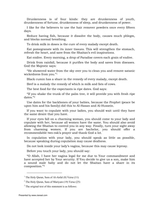 Drunkenness is of four kinds: they are drunkenness of youth,
     drunkenness of fortune, drunkenness of sleep, and drunkenness of power.
       I like for the believers to use the hair remover powders once every fifteen
     days.
       Reduce having fish, because it dissolve the body, causes much phlegm,
     and blocks normal breathing.
          To drink milk in doses is the cure of every malady except death.
       Eat pomegranate with its inner tissues. This will strengthen the stomach,
     refresh the heart, and save from the Shaitan’s evil inspirations.
          Eat endive. Every morning, a drop of Paradise covers each grain of endive.
      Drink from rainfall, because it purifies the body and saves from diseases.
     God the Majestic says:
       “He showered water from the sky over you to clean you and remove satanic
     wickedness from you.”1
          Black cumin has a share in the remedy of every malady, except death.
          Beef is a malady the remedy of which is milk and fats of cows.
          The best food for the expectants is ripe dates. God says:
       “If you shake the trunk of the palm tree, it will provide you with fresh ripe
     dates.”2
      Use dates for the backbones of your babies, because the Prophet (peace be
     upon him and his family) did this to Al-Hasan and Al-Hussein.
       If you want to copulate with your ladies, you should wait until they have
     the same desire that you have.
       If your eyes fall on a charming woman, you should come to your lady and
     copulate with her, because all women have the same. You should also avoid
     allowing the Shaitan to control you in any way. Finally, turn your sight away
     from charming women. If you are bachelor, you should offer a
     recommendable two-rak’a prayer and thank God a lot.
       In copulation with your lady, you should speak as little as possible,
     because speaking during copulation may cause deafness.
          Do not look inside your lady’s vagina, because this may cause leprosy.
          Before you touch your lady, you should say:
       “O Allah, I have her vagina legal for me due to Your commandment and
     have accepted her by Your security. If You decide to give us a son, make him
     a sound male baby and do not let the Shaitan have a share in its
     composition.”3


     1
         The Holy Quran, Sura of Al-Anfal (8) Verse (11)
     2
         The Holy Quran, Sura of Mariyam (19) Verse (25)
     3
         The original text of this statement is as follows:


Presented by www.ziaraat.com
 
