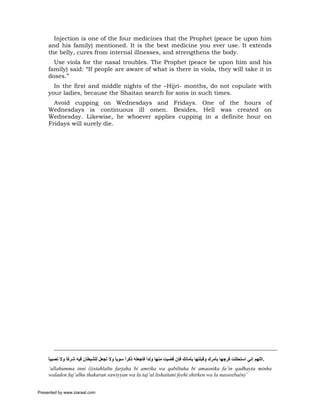 Injection is one of the four medicines that the Prophet (peace be upon him
     and his family) mentioned. It is the best medicine you ever use. It extends
     the belly, cures from internal illnesses, and strengthens the body.
       Use viola for the nasal troubles. The Prophet (peace be upon him and his
     family) said: “If people are aware of what is there in viola, they will take it in
     doses.”
       In the first and middle nights of the –Hijri- months, do not copulate with
     your ladies, because the Shaitan search for sons in such times.
       Avoid cupping on Wednesdays and Fridays. One of the hours of
     Wednesdays is continuous ill omen. Besides, Hell was created on
     Wednesday. Likewise, he whoever applies cupping in a definite hour on
     Fridays will surely die.




     ‫.اﻟﻠﻬﻢ إﻧﻲ اﺳﺘﺤﻠﻠﺖ ﻓﺮﺟﻬﺎ ﺑﺄﻣﺮك وﻗﺒﻠﺘﻬﺎ ﺑﺄﻣﺎﻧﻚ ﻓﺈن ﻗﻀﻴﺖ ﻣﻨﻬﺎ وﻟﺪا ﻓﺎﺟﻌﻠﻪ ذآﺮا ﺳﻮﻳﺎ وﻻ ﺗﺠﻌﻞ ﻟﻠﺸﻴﻄﺎن ﻓﻴﻪ ﺷﺮآﺎ وﻻ ﻧﺼﻴﺒﺎ‬
     ً        ً                        ً    ً           ً
     ‘allahumma inni (i)stahlaltu farjaha bi amrika wa qabiltuha bi amaanika fa’in qadhayta minha
     waladen faj’alhu thakaran sawiyyan wa la taj’al lishaitani feehi shirken wa la nasseeba(n)’


Presented by www.ziaraat.com
 