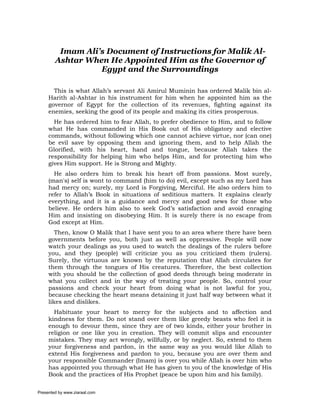 Imam Ali’s Document of Instructions for Malik Al-
        Ashtar When He Appointed Him as the Governor of
                  Egypt and the Surroundings

       This is what Allah’s servant Ali Amirul Muminin has ordered Malik bin al-
     Harith al-Ashtar in his instrument for him when he appointed him as the
     governor of Egypt for the collection of its revenues, fighting against its
     enemies, seeking the good of its people and making its cities prosperous.
       He has ordered him to fear Allah, to prefer obedience to Him, and to follow
     what He has commanded in His Book out of His obligatory and elective
     commands, without following which one cannot achieve virtue, nor (can one)
     be evil save by opposing them and ignoring them, and to help Allah the
     Glorified, with his heart, hand and tongue, because Allah takes the
     responsibility for helping him who helps Him, and for protecting him who
     gives Him support. He is Strong and Mighty.
       He also orders him to break his heart off from passions. Most surely,
     (man's) self is wont to command (him to do) evil, except such as my Lord has
     had mercy on; surely, my Lord is Forgiving, Merciful. He also orders him to
     refer to Allah’s Book in situations of seditious matters. It explains clearly
     everything, and it is a guidance and mercy and good news for those who
     believe. He orders him also to seek God’s satisfaction and avoid enraging
     Him and insisting on disobeying Him. It is surely there is no escape from
     God except at Him.
        Then, know O Malik that I have sent you to an area where there have been
     governments before you, both just as well as oppressive. People will now
     watch your dealings as you used to watch the dealings of the rulers before
     you, and they (people) will criticize you as you criticized them (rulers).
     Surely, the virtuous are known by the reputation that Allah circulates for
     them through the tongues of His creatures. Therefore, the best collection
     with you should be the collection of good deeds through being moderate in
     what you collect and in the way of treating your people. So, control your
     passions and check your heart from doing what is not lawful for you,
     because checking the heart means detaining it just half way between what it
     likes and dislikes.
       Habituate your heart to mercy for the subjects and to affection and
     kindness for them. Do not stand over them like greedy beasts who feel it is
     enough to devour them, since they are of two kinds, either your brother in
     religion or one like you in creation. They will commit slips and encounter
     mistakes. They may act wrongly, willfully, or by neglect. So, extend to them
     your forgiveness and pardon, in the same way as you would like Allah to
     extend His forgiveness and pardon to you, because you are over them and
     your responsible Commander (Imam) is over you while Allah is over him who
     has appointed you through what He has given to you of the knowledge of His
     Book and the practices of His Prophet (peace be upon him and his family).

Presented by www.ziaraat.com
 