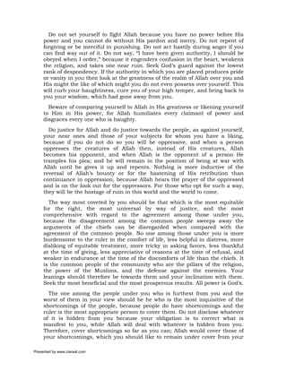 Do not set yourself to fight Allah because you have no power before His
     power and you cannot do without His pardon and mercy. Do not repent of
     forgiving or be merciful in punishing. Do not act hastily during anger if you
     can find way out of it. Do not say, “I have been given authority, I should be
     obeyed when I order,” because it engenders confusion in the heart, weakens
     the religion, and takes one near ruin. Seek God’s guard against the lowest
     rank of despondency. If the authority in which you are placed produces pride
     or vanity in you then look at the greatness of the realm of Allah over you and
     His might the like of which might you do not even possess over yourself. This
     will curb your haughtiness, cure you of your high temper, and bring back to
     you your wisdom, which had gone away from you.
       Beware of comparing yourself to Allah in His greatness or likening yourself
     to Him in His power, for Allah humiliates every claimant of power and
     disgraces every one who is haughty.
       Do justice for Allah and do justice towards the people, as against yourself,
     your near ones and those of your subjects for whom you have a liking,
     because if you do not do so you will be oppressive, and when a person
     oppresses the creatures of Allah then, instead of His creatures, Allah
     becomes his opponent, and when Allah is the opponent of a person He
     tramples his plea; and he will remain in the position of being at war with
     Allah until he gives it up and repents. Nothing is more inductive of the
     reversal of Allah’s bounty or for the hastening of His retribution than
     continuance in oppression, because Allah hears the prayer of the oppressed
     and is on the look out for the oppressors. For those who opt for such a way,
     they will be the hostage of ruin in this world and the world to come.
       The way most coveted by you should be that which is the most equitable
     for the right, the most universal by way of justice, and the most
     comprehensive with regard to the agreement among those under you,
     because the disagreement among the common people sweeps away the
     arguments of the chiefs can be disregarded when compared with the
     agreement of the common people. No one among those under you is more
     burdensome to the ruler in the comfort of life, less helpful in distress, more
     disliking of equitable treatment, more tricky in asking favors, less thankful
     at the time of giving, less appreciative of reasons at the time of refusal, and
     weaker in endurance at the time of the discomforts of life than the chiefs. It
     is the common people of the community who are the pillars of the religion,
     the power of the Muslims, and the defense against the enemies. Your
     leanings should therefore be towards them and your inclination with them.
     Seek the most beneficial and the most prosperous results. All power is God’s.
       The one among the people under you who is furthest from you and the
     worst of them in your view should be he who is the most inquisitive of the
     shortcomings of the people, because people do have shortcomings and the
     ruler is the most appropriate person to cover them. Do not disclose whatever
     of it is hidden from you because your obligation is to correct what is
     manifest to you, while Allah will deal with whatever is hidden from you.
     Therefore, cover shortcomings so far as you can; Allah would cover those of
     your shortcomings, which you should like to remain under cover from your

Presented by www.ziaraat.com
 