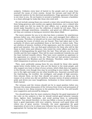 subjects. Unfasten every knot of hatred in the people and cut away from
     yourself the cause of every enmity. Accept the excuses and ward off the
     suspected matters by the doctrinal punishments. Feign ignorance from what
     is not clear to you. Do not hasten to second a backbiter, because a backbiter
     is a cheat although he looks like those who wish well.
       Do not include among those you consult a miser who would keep you back
     from being generous and caution you against destitution, nor a coward who
     would make you feel too weak for your affairs, nor a greedy person who
     would make beautiful to you the collection of wealth by evil ways. This is
     because although miserliness, cowardice, and greed are different qualities,
     yet they are common in having an incorrect idea about Allah.
       The worst minister for you is he who has been a minister for mischievous
     persons before you, who joined them in sins, and managed their affairs in
     the country. Therefore, he should not be your chief man that they participate
     in carrying the trusts of which you are bound. They had taken part in the
     authority of others and annihilated them or led them to violent ends. They
     are abettors of sinners, brothers of the oppressors, and the centers of every
     greed and injustice. You can find good substitutes for them who will be like
     them in their views and influence, who tested the entire affairs and had the
     ability of distinguishing the good from the bad. They will give you the least
     trouble and the best support. They will be most considerate towards you and
     the least inclined towards others. They have never assisted an oppressor in
     his oppression or a sinner in his sin. They had not had previous conducts
     that oppressed the Muslims and the Dhimmis. Therefore, make them your
     chief companions in privacy as well as in public.
       Then, more preferable among them for you should be those who openly
     speak better truths before you, who are the fairest to the weak people, and
     who support you least in those of your actions, which Allah does not approve
     in His friends, even though they may be according to your wishes. They lead
     you to the right and make you see what benefits you. Associate yourself with
     the God-fearing, the truthful, the intelligent, and people of high ancestry;
     then educate them, so that they should not praise you or please you by
     reason of an action you did not perform, because excess of praise produces
     pride and drives you near haughtiness. Inclination to these matters causes
     God’s hatred.
       The virtuous and the vicious should not be in equal position before you
     because this means dissuasion of the virtuous from virtue and persuasion of
     the vicious to vice. Keep everyone in the position that is his. You will benefit
     your supporters and yourself by doing so.
       You should know that the most conducive thing for the good impression of
     the ruler on his subjects is that he should extend good behavior towards
     them, lighten their hardships, and avoid putting them to unbearable
     troubles. You should therefore, in this way follow a course by which you will
     leave a good impression with your subjects, because such good ideas will
     relieve you of great worries. Certainly, the most appropriate for good
     impression of you is he to whom your behavior has not been good. The most
     appropriate for having bad impression of you is he to whom your behavior

Presented by www.ziaraat.com
 