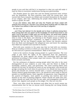 people to you and they will feel it is important to obey you and will make it
     easy for them to encounter misfortunes during your governorship.
       The Prophet (peace be upon him and his family) practiced some actions
     with the polytheists. We have practices some with the wrong ones, who
     turned their faces towards our kiblah and recorded themselves in the record
     of our religion, after him. Addressing the people whom Allah the Sublime,
     wishes to guide, He said:
       O you who believe, obey Allah and obey the Prophet and those vested with
     authority from among you; and then if you quarrel about anything refer it to Allah and
     the Prophet if you believe in Allah and in the Last Day of Judgment.1
          He also said:
        …and if they had referred it to the Apostle and to those in authority among them,
     those among them who can search out the knowledge of it would have known it, and
     were it not for the grace of Allah upon you and His mercy, you would have certainly
     followed the Shaitan save a few.2 Referring to Allah means to act according to
     what is clear in His Book, and referring to the Prophet means to follow his
     unanimously agreed Sunna –traditions- in regard to which there are no
     differences. We are the Prophet’s people who extract the decisive matters
     from the Book and distinguish the allegorical ones and know the repealing
     that Allah has repealed and canceled its burden.
      Deal with your enemies in the same way that we had with our enemies.
     Keep on sending us letters in which you may inform us of every event so that
     we will send you a general commandment. Allah is the helper.
       Look in the matters of judge among people in a good intention. The true
     judge is give back the rights of the oppressed from the oppressors,
     supporting the weak against the strong, and instituting God’s doctrinal
     provisions according to their proper ways and courses. This will make right
     God’s servants and lands.
       For the settlement of disputes among people select him who is the most
     distinguished of your subjects in your view, and the fittest in fields of
     knowledge, pudency, piety, and generosity. The cases (coming before him)
     should not vex him, he should not insist on any wrong point, and should not
     grudge accepting the truth when he perceives it; he should not lean towards
     greed and should not content himself with a cursory understanding (of a
     matter) without going thoroughly into it. He should be most ready to stop (to
     ponder) on doubtful points, most regardful of arguments, least disgusted at
     the quarrel of litigants, most patient at probing into matters and most
     fearless at the time of passing judgment. Praise should not make him vain,
     elation should not make him lean (to any side), and propagation should not
     attract him. Appoint such people as the judges. Yet, they are very few.
       Then, very often check his decisions and allow him so much money (as
     remuneration) that he has no excuse worth hearing (for not being honest)

     1
         The Holy Quran, Sura of An-Nisaa (4) Verse (59)
     2
         The Holy Quran, Sura of An-Nisaa (4) Verse (83)


Presented by www.ziaraat.com
 