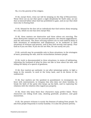 No, it is the poverty of the religion.


       O Ali, except three, every eye will be weeping on the Day of Resurrection.
     These three are an eye that spent a night sleeplessly for God’s sake, an eye
     that is lowered before what God has prohibited to gaze, and an eye that shed
     tears due to fearing God.


       O Ali, blessed be the face (of an individual) that God notices (him) weeping
     for a sin, which no one has seen except Him.


       O Ali, three matters are destructive and three others are rescuing. The
     three destructive matters are the pursued passion, the obeyed niggardliness,
     and the self-conceit. The three rescuing matters are to treat (others) fairly in
     both situations of satisfaction and displeasure, to be moderate in both
     situations of richness and poverty, and to fear God secretly and openly. Fear
     God as if you see Him. If you do not see Him, He can surely see you.


       O Ali, untruth may be acceptable only in three situations; in the stratagem
     of wars, promising the wife, and for reconciliation between people.


       O Ali, truth is discommended in three situations; in states of talebearing,
     informing the husband of what he does not like to hear about his wife, and
     telling the falsity of a speech of goodness.


       O Ali, four matters go uselessly: to eat after (attaining) satiety, to light a
     lamp in the moonlit, to seed in the briny land, and to do favors to the
     undeserved.


       O Ali, four matters are the quickest in punishment: to recompense the
     favor with mistreatment, to trespass him who does not show hostility, to
     break the faith of the party who keeps up his faith, and to rupturing the
     relations with the relatives who regard you properly.


       O Ali, those who keep these four characters enjoy perfect Islam. These
     characters are telling truth only, showing gratitude, prudence, and good
     mannerism.


       O Ali, the present richness is surely the fewness of asking from people. To
     ask from people frequently is surely humility. It is also the present poverty.



Presented by www.ziaraat.com
 