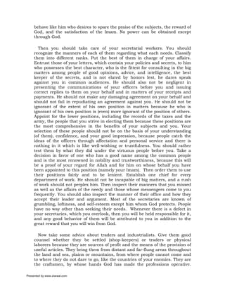 behave like him who desires to spare the praise of the subjects, the reward of
     God, and the satisfaction of the Imam. No power can be obtained except
     through God.

       Then you should take care of your secretarial workers. You should
     recognize the manners of each of them regarding what each needs. Classify
     them into different ranks. Put the best of them in charge of your affairs.
     Entrust those of your letters, which contain your policies and secrets, to him
     who possesses the best character, who is the fittest for consulting in the big
     matters among people of good opinions, advice, and intelligence, the best
     keeper of the secrets, and is not elated by honors lest, he dares speak
     against you in common audiences. He should also not be negligent in
     presenting the communications of your officers before you and issuing
     correct replies to them on your behalf and in matters of your receipts and
     payments. He should not make any damaging agreement on your behalf and
     should not fail in repudiating an agreement against you. He should not be
     ignorant of the extent of his own position in matters because he who is
     ignorant of his own position is (even) more ignorant of the position of others.
     Appoint for the lower positions, including the records of the taxes and the
     army, the people that you strive in electing them because these positions are
     the most comprehensive in the benefits of your subjects and you. Your
     selection of these people should not be on the basis of your understanding
     (of them), confidence, and your good impression, because people catch the
     ideas of the officers through affectation and personal service and there is
     nothing in it which is like well-wishing or trustfulness. You should rather
     test them by what they did under the virtuous people before you. Take a
     decision in favor of one who has a good name among the common people
     and is the most renowned in nobility and trustworthiness, because this will
     be a proof of your regard for Allah and for him on whose behalf you have
     been appointed to this position (namely your Imam). Then order them to use
     their positions fairly and to be lenient. Establish one chief for every
     department of work. He should not be incapable of big matters, and a rush
     of work should not perplex him. Then inspect their manners that you missed
     as well as the affairs of the needy and those whose messengers come to you
     frequently. You should also inspect the manner of their office and how they
     accept their leader and argument. Most of the secretaries are known of
     grumbling, loftiness, and self-esteem except him whom God protects. People
     have no way other than seeking their needs. Whenever there is a defect in
     your secretaries, which you overlook, then you will be held responsible for it,
     and any good behavior of them will be attributed to you in addition to the
     great reward that you will win from God.

       Now take some advice about traders and industrialists. Give them good
     counsel whether they be settled (shop-keepers) or traders or physical
     laborers because they are sources of profit and the means of the provision of
     useful articles. They bring them from distant and far-flung areas throughout
     the land and sea, plains or mountains, from where people cannot come and
     to where they do not dare to go, like the countries of your enemies. They are
     the craftsmen, by whose hands God has made the professions operative.

Presented by www.ziaraat.com
 