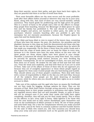 Keep their sanctity, secure their paths, and give them back their rights, for
     they are peaceful and there is no fear of revolt from them.
       Their most favorable affairs are the most secure and the most profitable.
     Look after their affairs before yourself or wherever they may be in your area.
     Know, along with this, that most of them are very narrow-minded, awfully
     avaricious. They hoard goods for profiteering and fix high prices for goods.
     This is a source of harm to the people and a blot on the officers in charge.
     Stop people from hoarding, because the Messenger of Allah (peace be upon
     him and his family) has prohibited it. The sale should be smooth, with
     correct weights and prices, not harmful to either party, the seller or the
     purchaser; whoever commits hoarding after you prohibit it, give him
     exemplary but not excessive punishment, because the Prophet (peace be
     upon him and his family) did so.
       Fear Allah and keep Allah in view in respect of the lowest class, consisting
     of those who have few means: the poor, the destitute, the penniless and the
     disabled; because in this class are both the discontented and those who beg.
     Take care for the sake of Allah of His obligations towards them for which He
     has made you responsible. Fix for them a share from the public funds and a
     share from the crops of lands taken over as booty for Islam in every area,
     because in it the remote ones have the same shares as the near ones. All
     these people are those whose rights have been placed in your charge.
     Therefore, a luxurious life should not keep you away from them. You cannot
     be excused for ignoring small matters because you were deciding big
     problems. Consequently, do not be unintelligent of them, nor turn your face
     from them out of vanity. Be modest for the sake of God and God will exalt
     you. Treat the weak ones modestly, and deal with them as if you are in need
     of them. Take care of the affairs of those of them who do not approach you
     because they are of unsightly appearance or those whom people regard as
     low. Appoint for them some trusted people who are God-fearing and humble.
     They should inform you of these people’s conditions. Then deal with them
     with a sense of responsibility to Allah on the day you will meet Him, because
     of all the subjects these people are the most deserving of equitable
     treatment, while for others also you should fulfill their rights so as to render
     account to Allah.
       Take care of the orphans and the aged who have no means (for livelihood)
     nor are they ready for begging. Arrange salaries for them. They are the
     servants of God. Seek God’s favors through acting sincerely to those people
     and keeping them in their proper positions in provisions and rights. Deeds
     are regarded sincere when they are well intended. People, or some of them,
     will not be tranquil even if you settle their needs and fulfill their rights
     completely; therefore, they will ask you for their needs openly. This is heavy
     on the officers; in fact, every right is heavy. Allah lightens it for those who
     seek the next world and so they endure (hardships) upon themselves and
     trust on the truthfulness of Allah’s promise to them. Be one of those people
     and seek God’s help. Fix a time for complainants wherein you make yourself
     free for them, and sit for them in common audience and feel humble therein
     for the sake of Allah who raised you. (On that occasion) you should keep
     away your army and your assistants such as the guards and the police so

Presented by www.ziaraat.com
 