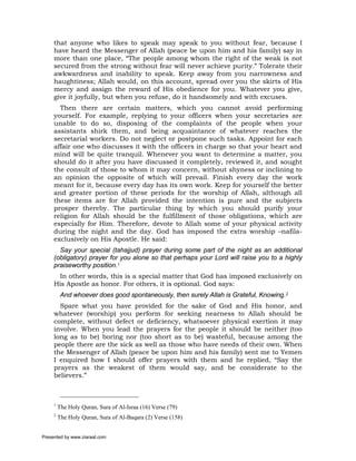 that anyone who likes to speak may speak to you without fear, because I
     have heard the Messenger of Allah (peace be upon him and his family) say in
     more than one place, “The people among whom the right of the weak is not
     secured from the strong without fear will never achieve purity.” Tolerate their
     awkwardness and inability to speak. Keep away from you narrowness and
     haughtiness; Allah would, on this account, spread over you the skirts of His
     mercy and assign the reward of His obedience for you. Whatever you give,
     give it joyfully, but when you refuse, do it handsomely and with excuses.
       Then there are certain matters, which you cannot avoid performing
     yourself. For example, replying to your officers when your secretaries are
     unable to do so, disposing of the complaints of the people when your
     assistants shirk them, and being acquaintance of whatever reaches the
     secretarial workers. Do not neglect or postpone such tasks. Appoint for each
     affair one who discusses it with the officers in charge so that your heart and
     mind will be quite tranquil. Whenever you want to determine a matter, you
     should do it after you have discussed it completely, reviewed it, and sought
     the consult of those to whom it may concern, without shyness or inclining to
     an opinion the opposite of which will prevail. Finish every day the work
     meant for it, because every day has its own work. Keep for yourself the better
     and greater portion of these periods for the worship of Allah, although all
     these items are for Allah provided the intention is pure and the subjects
     prosper thereby. The particular thing by which you should purify your
     religion for Allah should be the fulfillment of those obligations, which are
     especially for Him. Therefore, devote to Allah some of your physical activity
     during the night and the day. God has imposed the extra worship –nafila-
     exclusively on His Apostle. He said:
       Say your special (tahajjud) prayer during some part of the night as an additional
     (obligatory) prayer for you alone so that perhaps your Lord will raise you to a highly
     praiseworthy position.1
       In other words, this is a special matter that God has imposed exclusively on
     His Apostle as honor. For others, it is optional. God says:
          And whoever does good spontaneously, then surely Allah is Grateful, Knowing.2
       Spare what you have provided for the sake of God and His honor, and
     whatever (worship) you perform for seeking nearness to Allah should be
     complete, without defect or deficiency, whatsoever physical exertion it may
     involve. When you lead the prayers for the people it should be neither (too
     long as to be) boring nor (too short as to be) wasteful, because among the
     people there are the sick as well as those who have needs of their own. When
     the Messenger of Allah (peace be upon him and his family) sent me to Yemen
     I enquired how I should offer prayers with them and he replied, “Say the
     prayers as the weakest of them would say, and be considerate to the
     believers.”



     1
         The Holy Quran, Sura of Al-Israa (16) Verse (79)
     2
         The Holy Quran, Sura of Al-Baqara (2) Verse (158)


Presented by www.ziaraat.com
 