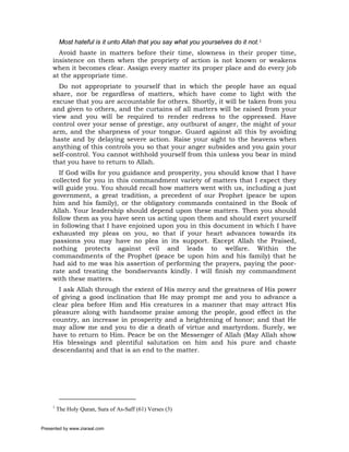 Most hateful is it unto Allah that you say what you yourselves do it not.1
       Avoid haste in matters before their time, slowness in their proper time,
     insistence on them when the propriety of action is not known or weakens
     when it becomes clear. Assign every matter its proper place and do every job
     at the appropriate time.
       Do not appropriate to yourself that in which the people have an equal
     share, nor be regardless of matters, which have come to light with the
     excuse that you are accountable for others. Shortly, it will be taken from you
     and given to others, and the curtains of all matters will be raised from your
     view and you will be required to render redress to the oppressed. Have
     control over your sense of prestige, any outburst of anger, the might of your
     arm, and the sharpness of your tongue. Guard against all this by avoiding
     haste and by delaying severe action. Raise your sight to the heavens when
     anything of this controls you so that your anger subsides and you gain your
     self-control. You cannot withhold yourself from this unless you bear in mind
     that you have to return to Allah.
       If God wills for you guidance and prosperity, you should know that I have
     collected for you in this commandment variety of matters that I expect they
     will guide you. You should recall how matters went with us, including a just
     government, a great tradition, a precedent of our Prophet (peace be upon
     him and his family), or the obligatory commands contained in the Book of
     Allah. Your leadership should depend upon these matters. Then you should
     follow them as you have seen us acting upon them and should exert yourself
     in following that I have enjoined upon you in this document in which I have
     exhausted my pleas on you, so that if your heart advances towards its
     passions you may have no plea in its support. Except Allah the Praised,
     nothing protects against evil and leads to welfare. Within the
     commandments of the Prophet (peace be upon him and his family) that he
     had aid to me was his assertion of performing the prayers, paying the poor-
     rate and treating the bondservants kindly. I will finish my commandment
     with these matters.
       I ask Allah through the extent of His mercy and the greatness of His power
     of giving a good inclination that He may prompt me and you to advance a
     clear plea before Him and His creatures in a manner that may attract His
     pleasure along with handsome praise among the people, good effect in the
     country, an increase in prosperity and a heightening of honor; and that He
     may allow me and you to die a death of virtue and martyrdom. Surely, we
     have to return to Him. Peace be on the Messenger of Allah (May Allah show
     His blessings and plentiful salutation on him and his pure and chaste
     descendants) and that is an end to the matter.




     1
         The Holy Quran, Sura of As-Saff (61) Verses (3)


Presented by www.ziaraat.com
 