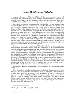 Imam Ali’s Sermon of Dibadge

       All praise is due to Allah the Maker of the creatures, the Creator of
     mornings, the Enlivener of the dead, and the Resurrector of the inhabitants
     of graves. I declare there is no god but Allah uniquely without any associate,
     and Mohammed is His slave and apostle, peace be upon him and his family.
       O servants of God, the best means by which seekers of nearness to Allah
     the Glorified the Exalted seek nearness is the belief in Him and His Prophet
     and what they brought, fighting in His cause, for it is the high pinnacle of
     Islam, and (to believe) in the expression of Divine purification for it is just
     nature and the establishment of prayer for it is the basis of community,
     payment of zakat for it is a compulsory obligation, fasting for the month of
     Ramadan for it is the shield against chastisement, the performance of Hajj of
     the House of Allah and its Umrah for these two acts banish poverty and
     wash away sins and imply Paradise, regard for kinship for it increases
     wealth and length of life and multiplication of numbers, to giving alms
     secretly for it covers shortcomings and extinguishes the Lord’s wrath, giving
     alms openly for it protects against a bad death and extending benefits (to
     people) for it saves from positions of disgrace.
       Go ahead with the remembrance of Allah for it is the best remembrance
     security from hypocrisy, release from Hell, reminding of its sayer whenever
     there is a distribution of welfare that God the Majestic decides. It has a boom
     under the Divine Throne. Long for that which God has promised to the
     pious, for His promise is the truest promise. Whatever He has promised will
     inevitably fall as exactly as He has promised. Tread the course of the Prophet
     (peace be upon him and his family) for it is the most distinguished course.
     Follow the Sunna of the Prophet for it is the most right of all behaviors.
     Learn the Book of God –the Quran- for it is the fairest of discourses and the
     most far-reaching admonition, and understand it thoroughly for it is the best
     blossoming of hearts. Seek cure with its light for it is the cure for hearts.
     Recite it beautifully for it is the most beautiful narration.
      Whenever the Quran is recited (to you), listen to it quietly so that you may receive
     mercy.1
       If you are guided to its knowledge, you should apply what you know of it so
     that you may be successful. You should know, O servant of God, certainly a
     scholar who acts not according to his knowledge is like the off-headed
     ignorant who does not find relief from his ignorance, but on the learned the
     plea of Allah is greater and grief more incumbent, and he is more
     blameworthy before Allah. However, both the ignorant and the learnt are
     perplexed, negligent, deviant, engaged in sedition, having ill consequence,
     and encountering void practices.



     1
         The Holy Quran, Sura of Al-A’raaf (7) Verse (204)


Presented by www.ziaraat.com
 