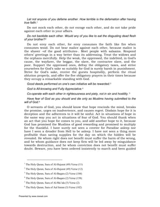 Let not anyone of you defame another. How terrible is the defamation after having
     true faith.1
       Do not mock each other, do not enrage each other, and do not take pride
     against each other in your affairs.
       Do not backbite each other. Would any of you like to eat the disgusting dead flesh
     of your brother?2
       Do not envy each other, for envy consumes the faith like fire when
     consumes wood. Do not bear malice against each other, because malice is
     the shaver –of the good attributes-. Meet people with salaams. Respond
     others’ greetings in a way better than its addressing. Treat the widows and
     the orphans mercifully. Help the weak, the oppressed, the indebted, in God’s
     cause, the wayfarer, the beggar, the slave, the contractee slave, and the
     poor. Support the oppressed ones, defray the obligatory taxes, and strive
     yourselves for God’s sake so suitably for God is surely harsh in punishment.
     Strive for God’s sake, receive the guests hospitably, perform the ritual
     ablution properly, and offer the five obligatory prayers in their times because
     they occupy a remarkable standing with God.
          Good deeds performed on one's own initiative will be rewarded.3
          God is All-knowing and Fully Appreciative.4
          Co-operate with each other in righteousness and piety, not in sin and hostility. 5
       Have fear of God as you should and die only as Muslims having submitted to the
     will of God.6
       O servants of God, you should know that hope rescinds the mind, breaks
     the promise, urges on inadvertence, and causes regret. Disdain hope for it is
     deception and the adherents to it will be sinful. Act in situations of hope in
     the same way you act in situations of fear of God. You should thank when
     an act that you hope for comes to you, and add another hope to it, because
     God has promised the Muslims of good rewarding and promised to multiply
     for the thankful. I have surely not seen a coveter for Paradise asleep nor
     have I seen a dreader from Hell to be asleep. I have not seen a thing more
     profitable than saving supplies for the day on which the hidden will be
     revealed. He whom right does not benefit must suffer the harm of the wrong,
     and he whom guidance does not keep firm will be led away by misguidance
     towards destruction, and he whom conviction does not benefit must suffer
     doubt. Beware, you have been ordered insistently to march and been guided



     1
         The Holy Quran, Sura of Al-Hujurat (49) Verse (11)
     2
         The Holy Quran, Sura of Al-Hujurat (49) Verse (12)
     3
         The Holy Quran, Sura of Al-Baqara (2) Verse (184)
     4
         The Holy Quran, Sura of Al-Baqara (2) Verse (158)
     5
         The Holy Quran, Sura of Al-Ma’ida (5) Verse (2)
     6
         The Holy Quran, Sura of Aal Imran (3) Verse (102)


Presented by www.ziaraat.com
 