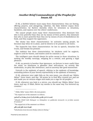 Another Brief Commandment of the Prophet for
                                Imam Ali

       O Ali, a faithful believer must enjoy three characteristics: they are fasting,
     offering prayers, and almsgiving. Likewise, the false believer enjoys three
     characteristics: he flatters slavishly when he witnesses (a situation),
     backbites, and rejoices over the others’ misfortunes.
       The unjust people must enjoy three characteristics: they dominate him
     who is less powerful than they are by means of their powers, they dominate
     him who is more powerful than they are by means of acts of disobedience (to
     God), and they support the oppressors.
       The showy has three characteristics: he activates among people, he
     becomes lazy when he is alone, and he desires to be praised in all states.
       The hypocrite has three characteristics: he lies in speech, breaches his
     trusts, and breaks his promise.
       The indolent has three characteristics: he slackens until he neglects,
     neglects until he wastes, and wastes until he commits a sin.
       The intelligent ones should always be active except in three situations; in
     seeking the worldly earnings, stepping for a reward, and gaining a legal
     pleasure.
       O Ali, no poverty is harsher than ignorance, no fortune is more useful than
     the mind, no loneliness is gloomier than self-esteem, no activity like
     moderation, no piety like abstinence, and no ancestry like good mannerism.
       Untruth is the epidemic of speech, oblivion is the epidemic of knowledge,
     reminding (others of your favors) reproachfully is the epidemic of leniency.
       O Ali, whenever your sight falls on the new moon, you should say ‘Allahu
     Akbar’1 three times, and say: ‘All praise be to God Who created you and me
     and made you on various stages and made you a sign for all peoples.’2
       O Ali, whenever you look in a mirror, you should say ‘Allahu Akbar’ three
     times, and say: O Allah, Better my morals in the same way You bettered my
     creation.3

     1
         ‘Allahu Akbar’ means Allah is the most greatest.
     2
         The original text of this statement is as follows:
     ‫.اﻟﺤﻤ ﺪ ﷲ اﻟ ﺬي ﺧﻠﻘ ﻨﻲ وﺧﻠﻘ ﻚ وﻗ ﺪرك ﻣﻨ ﺎزل وﺟﻌﻠ ﻚ ﺁﻳ ﺔ ﻟﻠﻌ ﺎﻟﻤﻴﻦ‬
     “Alhamdu lillahil lathi khalaqani wa klalaqak(a) wa qaddaraka menaazila wa ja’alaka aayatan
     lil’aalameen”
     3
         The original text of this statement is as follows:
     ‫.اﻟﻠﻬﻢ آﻤﺎ ﺣﺴﻨﺖ َﻠﻘﻲ ﻓﺤ ّﻦ ُﻠﻘﻲ‬
        ‫ﺴ ﺧ‬        ‫ﺧ‬
     “allaahumma kema hassanta khalqee fahassin khuluqi.”


Presented by www.ziaraat.com
 