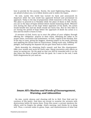how to provide for the journey. Surely, the most frightening thing, which I
     am afraid of about you, is to follow desires and to widen the hopes.
       So now, surely this world has turned its back and announced its
     departure while the next world has appeared forward and proclaimed its
     approach. Today is the day of preparation while tomorrow is the day of race.
     The place to proceed to is Paradise while the place of doom is Hell. Surely,
     you are in the days of hopes behind which stands hastening death. Whoever
     acts during the days of his hope before approach of his death, his action
     would benefit him and his death would not harm him. But he who fails to
     act during the period of hope before the approach of death his action is a
     loss and his death is harm to him.
       O servants of God, hurry up to erect the pillars of your religion through
     offering the –obligatory- prayers in their times, defraying the zakat in its
     proper times, invocation and submission –to God-, regard of the kinship, fear
     of the day to come, giving the beggars, showing respect to the weak, learning
     and applying the Quran with its instructions, telling truth only, fulfilling the
     pledges, and keeping the deposits till you give them back to their owners.
       Work desirably for obtaining God’s reward, and fear His chastisement.
     Offer your wealth and souls for God’s sake. Equip yourselves with effects as
     many as saving you. Do the good so that you will be rewarded with it on the
     day when the doers of good will win the good. As I come to the end, I seek
     God’s forgiveness for you and me.




          Imam Ali’s Maxims and Words of Encouragement,
                     Warning, and Admonition

       So now, surely slyness and cheating will be in Hell. Fear God and be
     cautious of His power. God does not accept to surprise the servants with
     destructions before He warns them. From this cause, a servant slackens the
     efforts until he forgets the pledge –God’s warning- and thinks he is doing
     well. Thus, a servant sinks in guess, hope, and inattentiveness of what has

Presented by www.ziaraat.com
 