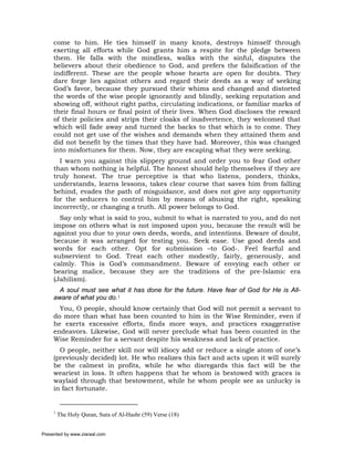 come to him. He ties himself in many knots, destroys himself through
     exerting all efforts while God grants him a respite for the pledge between
     them. He falls with the mindless, walks with the sinful, disputes the
     believers about their obedience to God, and prefers the falsification of the
     indifferent. These are the people whose hearts are open for doubts. They
     dare forge lies against others and regard their deeds as a way of seeking
     God’s favor, because they pursued their whims and changed and distorted
     the words of the wise people ignorantly and blindly, seeking reputation and
     showing off, without right paths, circulating indications, or familiar marks of
     their final hours or final point of their lives. When God discloses the reward
     of their policies and strips their cloaks of inadvertence, they welcomed that
     which will fade away and turned the backs to that which is to come. They
     could not get use of the wishes and demands when they attained them and
     did not benefit by the times that they have had. Moreover, this was changed
     into misfortunes for them. Now, they are escaping what they were seeking.
       I warn you against this slippery ground and order you to fear God other
     than whom nothing is helpful. The honest should help themselves if they are
     truly honest. The true perceptive is that who listens, ponders, thinks,
     understands, learns lessons, takes clear course that saves him from falling
     behind, evades the path of misguidance, and does not give any opportunity
     for the seducers to control him by means of abusing the right, speaking
     incorrectly, or changing a truth. All power belongs to God.
       Say only what is said to you, submit to what is narrated to you, and do not
     impose on others what is not imposed upon you, because the result will be
     against you due to your own deeds, words, and intentions. Beware of doubt,
     because it was arranged for testing you. Seek ease. Use good deeds and
     words for each other. Opt for submission –to God-. Feel fearful and
     subservient to God. Treat each other modestly, fairly, generously, and
     calmly. This is God’s commandment. Beware of envying each other or
     bearing malice, because they are the traditions of the pre-Islamic era
     (Jahilism).
       A soul must see what it has done for the future. Have fear of God for He is All-
     aware of what you do.1
       You, O people, should know certainly that God will not permit a servant to
     do more than what has been counted to him in the Wise Reminder, even if
     he exerts excessive efforts, finds more ways, and practices exaggerative
     endeavors. Likewise, God will never preclude what has been counted in the
     Wise Reminder for a servant despite his weakness and lack of practice.
       O people, neither skill nor will idiocy add or reduce a single atom of one’s
     (previously decided) lot. He who realizes this fact and acts upon it will surely
     be the calmest in profits, while he who disregards this fact will be the
     weariest in loss. It often happens that he whom is bestowed with graces is
     waylaid through that bestowment, while he whom people see as unlucky is
     in fact fortunate.


     1
         The Holy Quran, Sura of Al-Hashr (59) Verse (18)


Presented by www.ziaraat.com
 