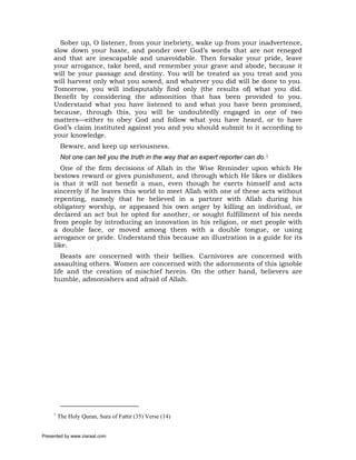 Sober up, O listener, from your inebriety, wake up from your inadvertence,
     slow down your haste, and ponder over God’s words that are not reneged
     and that are inescapable and unavoidable. Then forsake your pride, leave
     your arrogance, take heed, and remember your grave and abode, because it
     will be your passage and destiny. You will be treated as you treat and you
     will harvest only what you sowed, and whatever you did will be done to you.
     Tomorrow, you will indisputably find only (the results of) what you did.
     Benefit by considering the admonition that has been provided to you.
     Understand what you have listened to and what you have been promised,
     because, through this, you will be undoubtedly engaged in one of two
     matters—either to obey God and follow what you have heard, or to have
     God’s claim instituted against you and you should submit to it according to
     your knowledge.
          Beware, and keep up seriousness.
          Not one can tell you the truth in the way that an expert reporter can do.1
        One of the firm decisions of Allah in the Wise Reminder upon which He
     bestows reward or gives punishment, and through which He likes or dislikes
     is that it will not benefit a man, even though he exerts himself and acts
     sincerely if he leaves this world to meet Allah with one of these acts without
     repenting, namely that he believed in a partner with Allah during his
     obligatory worship, or appeased his own anger by killing an individual, or
     declared an act but he opted for another, or sought fulfillment of his needs
     from people by introducing an innovation in his religion, or met people with
     a double face, or moved among them with a double tongue, or using
     arrogance or pride. Understand this because an illustration is a guide for its
     like.
        Beasts are concerned with their bellies. Carnivores are concerned with
     assaulting others. Women are concerned with the adornments of this ignoble
     life and the creation of mischief herein. On the other hand, believers are
     humble, admonishers and afraid of Allah.




     1
         The Holy Quran, Sura of Fattir (35) Verse (14)


Presented by www.ziaraat.com
 
