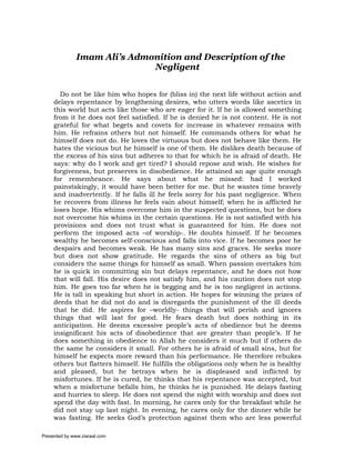 Imam Ali’s Admonition and Description of the
                              Negligent


       Do not be like him who hopes for (bliss in) the next life without action and
     delays repentance by lengthening desires, who utters words like ascetics in
     this world but acts like those who are eager for it. If he is allowed something
     from it he does not feel satisfied. If he is denied he is not content. He is not
     grateful for what begets and covets for increase in whatever remains with
     him. He refrains others but not himself. He commands others for what he
     himself does not do. He loves the virtuous but does not behave like them. He
     hates the vicious but he himself is one of them. He dislikes death because of
     the excess of his sins but adheres to that for which he is afraid of death. He
     says: why do I work and get tired? I should repose and wish. He wishes for
     forgiveness, but preserves in disobedience. He attained an age quite enough
     for remembrance. He says about what he missed: had I worked
     painstakingly, it would have been better for me. But he wastes time bravely
     and inadvertently. If he falls ill he feels sorry for his past negligence. When
     he recovers from illness he feels vain about himself; when he is afflicted he
     loses hope. His whims overcome him in the suspected questions, but he does
     not overcome his whims in the certain questions. He is not satisfied with his
     provisions and does not trust what is guaranteed for him. He does not
     perform the imposed acts –of worship-. He doubts himself. If he becomes
     wealthy he becomes self-conscious and falls into vice. If he becomes poor he
     despairs and becomes weak. He has many sins and graces. He seeks more
     but does not show gratitude. He regards the sins of others as big but
     considers the same things for himself as small. When passion overtakes him
     he is quick in committing sin but delays repentance, and he does not how
     that will fall. His desire does not satisfy him, and his caution does not stop
     him. He goes too far when he is begging and he is too negligent in actions.
     He is tall in speaking but short in action. He hopes for winning the prizes of
     deeds that he did not do and is disregards the punishment of the ill deeds
     that he did. He aspires for –worldly- things that will perish and ignores
     things that will last for good. He fears death but does nothing in its
     anticipation. He deems excessive people’s acts of obedience but he deems
     insignificant his acts of disobedience that are greater than people’s. If he
     does something in obedience to Allah he considers it much but if others do
     the same he considers it small. For others he is afraid of small sins, but for
     himself he expects more reward than his performance. He therefore rebukes
     others but flatters himself. He fulfills the obligations only when he is healthy
     and pleased, but he betrays when he is displeased and inflicted by
     misfortunes. If he is cured, he thinks that his repentance was accepted, but
     when a misfortune befalls him, he thinks he is punished. He delays fasting
     and hurries to sleep. He does not spend the night with worship and does not
     spend the day with fast. In morning, he cares only for the breakfast while he
     did not stay up last night. In evening, he cares only for the dinner while he
     was fasting. He seeks God’s protection against them who are less powerful

Presented by www.ziaraat.com
 