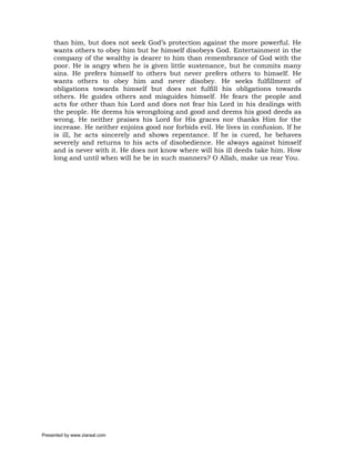 than him, but does not seek God’s protection against the more powerful. He
     wants others to obey him but he himself disobeys God. Entertainment in the
     company of the wealthy is dearer to him than remembrance of God with the
     poor. He is angry when he is given little sustenance, but he commits many
     sins. He prefers himself to others but never prefers others to himself. He
     wants others to obey him and never disobey. He seeks fulfillment of
     obligations towards himself but does not fulfill his obligations towards
     others. He guides others and misguides himself. He fears the people and
     acts for other than his Lord and does not fear his Lord in his dealings with
     the people. He deems his wrongdoing and good and deems his good deeds as
     wrong. He neither praises his Lord for His graces nor thanks Him for the
     increase. He neither enjoins good nor forbids evil. He lives in confusion. If he
     is ill, he acts sincerely and shows repentance. If he is cured, he behaves
     severely and returns to his acts of disobedience. He always against himself
     and is never with it. He does not know where will his ill deeds take him. How
     long and until when will he be in such manners? O Allah, make us rear You.




Presented by www.ziaraat.com
 
