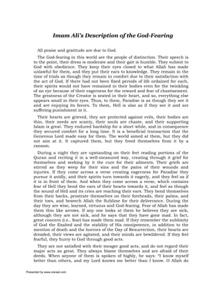 Imam Ali’s Description of the God-Fearing

       All praise and gratitude are due to God.
       The God-fearing in this world are the people of distinction. Their speech is
     to the point, their dress is moderate and their gait is humble. They submit to
     God with obedience. They keep their eyes closed to what Allah has made
     unlawful for them, and they put their ears to knowledge. They remain in the
     time of trials as though they remain in comfort due to their satisfaction with
     the act of God. If there had not been fixed periods of life ordained for each,
     their spirits would not have remained in their bodies even for the twinkling
     of an eye because of their eagerness for the reward and fear of chastisement.
     The greatness of the Creator is seated in their heart, and so, everything else
     appears small in their eyes. Thus, to them, Paradise is as though they see it
     and are enjoying its favors. To them, Hell is also as if they see it and are
     suffering punishment in it.
       Their hearts are grieved, they are protected against evils, their bodies are
     thin, their needs are scanty, their souls are chaste, and their supporting
     Islam is great. They endured hardship for a short while, and in consequence
     they secured comfort for a long time. It is a beneficial transaction that the
     Generous Lord made easy for them. The world aimed at them, but they did
     not aim at it. It captured them, but they freed themselves from it by a
     ransom.
        During a night they are upstanding on their feet reading portions of the
     Quran and reciting it in a well-measured way, creating through it grief for
     themselves and seeking by it the cure for their ailments. Their griefs are
     stirred as they weep for their sins and the pains of their wounds and
     injuries. If they come across a verse creating eagerness for Paradise they
     pursue it avidly, and their spirits turn towards it eagerly, and they feel as if
     it is in front of them. And when they come across a verse, which contains
     fear of Hell they bend the ears of their hearts towards it, and feel as though
     the sound of Hell and its cries are reaching their ears. They bend themselves
     from their backs, prostrate themselves on their foreheads, their palms, and
     their toes, and beseech Allah the Sublime for their deliverance. During the
     day they are wise, learned, virtuous and God-fearing. Fear of Allah has made
     them thin like arrows. If any one looks at them he believes they are sick,
     although they are not sick, and he says that they have gone mad. In fact,
     great concern (i.e., fear) has made them mad. If they remember the sublimity
     of God the Exalted and the stability of His omnipotence, in addition to the
     mention of death and the horrors of the Day of Resurrection, their hearts are
     dreaded, their views are agitated, and their minds are bewildered. If they feel
     fearful, they hurry to God through good acts.
       They are not satisfied with their meager good acts, and do not regard their
     major acts as great. They always blame themselves and are afraid of their
     deeds. When anyone of them is spoken of highly, he says: “I know myself
     better than others, and my Lord knows me better than I know. O Allah do

Presented by www.ziaraat.com
 