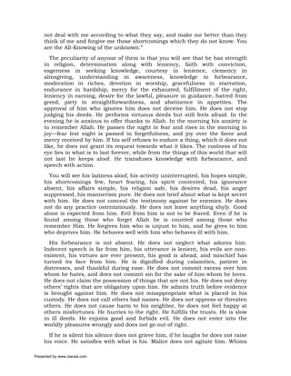 not deal with me according to what they say, and make me better than they
     think of me and forgive me those shortcomings which they do not know. You
     are the All-Knowing of the unknown.”
        The peculiarity of anyone of them is that you will see that he has strength
     in religion, determination along with leniency, faith with conviction,
     eagerness in seeking knowledge, courtesy in lenience, clemency in
     almsgiving, understanding in awareness, knowledge in forbearance,
     moderation in riches, devotion in worship, gracefulness in starvation,
     endurance in hardship, mercy for the exhausted, fulfillment of the right,
     leniency in earning, desire for the lawful, pleasure in guidance, hatred from
     greed, piety in straightforwardness, and abstinence in appetites. The
     approval of him who ignores him does not deceive him. He does not stop
     judging his deeds. He performs virtuous deeds but still feels afraid. In the
     evening he is anxious to offer thanks to Allah. In the morning his anxiety is
     to remember Allah. He passes the night in fear and rises in the morning in
     joy—fear lest night is passed in forgetfulness, and joy over the favor and
     mercy received by him. If his self refuses to endure a thing, which it does not
     like, he does not grant its request towards what it likes. The coolness of his
     eye lies in what is to last forever, while from the things of this world that will
     not last he keeps aloof. He transfuses knowledge with forbearance, and
     speech with action.
       You will see his laziness aloof, his activity uninterrupted, his hopes simple,
     his shortcomings few, heart fearing, his spirit contented, his ignorance
     absent, his affairs simple, his religion safe, his desires dead, his anger
     suppressed, his mannerism pure. He does not brief about what is kept secret
     with him. He does not conceal the testimony against he enemies. He does
     not do any practice ostentatiously. He does not leave anything shyly. Good
     alone is expected from him. Evil from him is not to be feared. Even if he is
     found among those who forget Allah he is counted among those who
     remember Him. He forgives him who is unjust to him, and he gives to him
     who deprives him. He behaves well with him who behaves ill with him.
       His forbearance is not absent. He does not neglect what adorns him.
     Indecent speech is far from him, his utterance is lenient, his evils are non-
     existent, his virtues are ever present, his good is ahead, and mischief has
     turned its face from him. He is dignified during calamities, patient in
     distresses, and thankful during ease. He does not commit excess over him
     whom he hates, and does not commit sin for the sake of him whom he loves.
     He does not claim the possession of things that are not his. He does not deny
     others’ rights that are obligatory upon him. He admits truth before evidence
     is brought against him. He does not misappropriate what is placed in his
     custody. He does not call others bad names. He does not oppress or threaten
     others. He does not cause harm to his neighbor, he does not feel happy at
     others misfortunes. He hurries to the right. He fulfills the trusts. He is slow
     in ill deeds. He enjoins good and forbids evil. He does not enter into the
     worldly pleasures wrongly and does not go out of right.
       If he is silent his silence does not grieve him, if he laughs he does not raise
     his voice. He satisfies with what is his. Malice does not agitate him. Whims

Presented by www.ziaraat.com
 