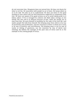 do not overcome him. Stinginess does not prevail him. He does not desire for
     what is not his. He associates with people so as to learn. He keeps silent so
     as to be safe. He asks so as to understand. He does not listen to the good
     wording so that others will not find themselves neglectful in comparison with
     him. He does not speak of his good actions so as to avoid taking pride in it
     before others. If he is wronged he endures till Allah takes revenge on his
     behalf. His own self is in distress because of him, while the people are in
     ease from him. He puts himself in hardship for the sake of his next life, and
     makes people feel safe from himself. His keeping away from others is by way
     of asceticism and purification, and his nearness to those to whom he is near
     is by way of leniency and mercifulness. His keeping away is not by way of
     vanity or feeling of greatness, nor his nearness by way of deceit and
     cheating. He follows the example of the past men of virtue and he is the
     example of the coming people of virtue.




Presented by www.ziaraat.com
 