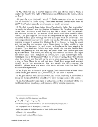 O Ali, whenever you a matter frightens you, you should say: O Allah, (I
     implore to You) by the right of Mohammed and Mohammed’s family, relieve
     my fear.1
       Ali (peace be upon him) said: I asked, “O God’s messenger, what are the words
     that are intended in God’s saying: Then Adam received (some) words from his
     Lord?2 The Prophet (peace be upon him and his family) answered:
       O Ali, God brought down Adam (from Paradise) in India, Eve in Jeddah3,
     the snake in Isfahan4, and the Shaitan in Maysan.5 In Paradise, nothing was
     better than the snake, which had four legs like a camel, and the peacock.
     The Shaitan entered in the interior of the snake and could deceive Adam.
     Hence, God got angry at the snake. He amputated its legs and said: “I will
     make the dust as your earnings and will make you walk on your belly. I will
     not compassionate anyone who treats you kindly.” He also got angry at the
     peacock because it showed the Shaitan the tree. Hence, He took its sound
     and two legs. For one hundred years, Adam stayed -in India- unable to raise
     the head to the heavens. He used to put the hands on the head weeping for
     his guilt. Then, God sent Gabriel the angel to tell him that the Exalted Lord
     sends His greetings to him and say: “O Adam, have I not created you with
     My hand? Have I not blown you from My soul? Have I not made the angels
     bow before you? Have I not given My servant, Eve, to you in marriage? Have I
     not lodged you in My Paradise? What for are you weeping, then? You should
     utter these words and God will surely accept your repentance. Say: All praise
     is due to You. There is no god but You. I had done wrong and wronged
     myself. Accept my repentance. You are surely the Oft-returning, the
     Merciful.” (These were the words that Adam received from his Lord Who
     accepted his repentance.)
       O Ali, if you feel a snake in your luggage, you should allow it three times.
     In the fourth, you should kill it, because it, in this case, is atheist.
       O Ali, you should kill any snake that you see in your way. I have taken a
     pledge on the jinn that they should never be in the appearance of a snake.
      O Ali, four characters are signs of unhappiness: they are solidity of the eye,
     hardheartedness, long hope, and fondness of the worldly pleasures.




     1
         The original text of this statement is as follows:
     ‫.اﻟﻠﻬ ﻢ ﺑﺤ ﻖ ﻣﺤﻤ ﺪ وﺁل ﻣﺤﻤ ﺪ إﻻ ﻓﺮﺟ ﺖ ﻋ ﻨﻲ‬
     “allaahumma bihaqqi muhammadin wa aali muhammad(in) illa farrajte anni.”
     2
         The Holy Quran, Sura of Al-Baqara (2) Verse (37)
     3
         Jeddah is a seaport on the Red Sea coast of Saudi Arabia, near Mecca.
     4
         Isfahan is a city in central Iran.
     5
         Maysan is a city southern Mesopotamia.


Presented by www.ziaraat.com
 
