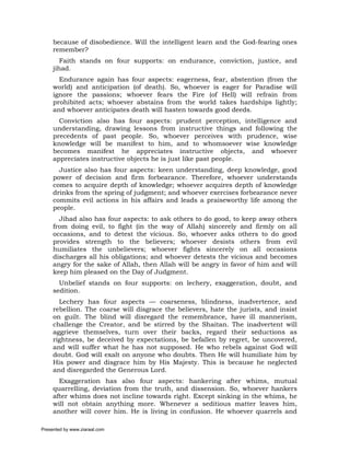 because of disobedience. Will the intelligent learn and the God-fearing ones
     remember?
        Faith stands on four supports: on endurance, conviction, justice, and
     jihad.
       Endurance again has four aspects: eagerness, fear, abstention (from the
     world) and anticipation (of death). So, whoever is eager for Paradise will
     ignore the passions; whoever fears the Fire (of Hell) will refrain from
     prohibited acts; whoever abstains from the world takes hardships lightly;
     and whoever anticipates death will hasten towards good deeds.
       Conviction also has four aspects: prudent perception, intelligence and
     understanding, drawing lessons from instructive things and following the
     precedents of past people. So, whoever perceives with prudence, wise
     knowledge will be manifest to him, and to whomsoever wise knowledge
     becomes manifest he appreciates instructive objects, and whoever
     appreciates instructive objects he is just like past people.
       Justice also has four aspects: keen understanding, deep knowledge, good
     power of decision and firm forbearance. Therefore, whoever understands
     comes to acquire depth of knowledge; whoever acquires depth of knowledge
     drinks from the spring of judgment; and whoever exercises forbearance never
     commits evil actions in his affairs and leads a praiseworthy life among the
     people.
       Jihad also has four aspects: to ask others to do good, to keep away others
     from doing evil, to fight (in the way of Allah) sincerely and firmly on all
     occasions, and to detest the vicious. So, whoever asks others to do good
     provides strength to the believers; whoever desists others from evil
     humiliates the unbelievers; whoever fights sincerely on all occasions
     discharges all his obligations; and whoever detests the vicious and becomes
     angry for the sake of Allah, then Allah will be angry in favor of him and will
     keep him pleased on the Day of Judgment.
       Unbelief stands on four supports: on lechery, exaggeration, doubt, and
     sedition.
       Lechery has four aspects — coarseness, blindness, inadvertence, and
     rebellion. The coarse will disgrace the believers, hate the jurists, and insist
     on guilt. The blind will disregard the remembrance, have ill mannerism,
     challenge the Creator, and be stirred by the Shaitan. The inadvertent will
     aggrieve themselves, turn over their backs, regard their seductions as
     rightness, be deceived by expectations, be befallen by regret, be uncovered,
     and will suffer what he has not supposed. He who rebels against God will
     doubt. God will exalt on anyone who doubts. Then He will humiliate him by
     His power and disgrace him by His Majesty. This is because he neglected
     and disregarded the Generous Lord.
       Exaggeration has also four aspects: hankering after whims, mutual
     quarrelling, deviation from the truth, and dissension. So, whoever hankers
     after whims does not incline towards right. Except sinking in the whims, he
     will not obtain anything more. Whenever a seditious matter leaves him,
     another will cover him. He is living in confusion. He whoever quarrels and

Presented by www.ziaraat.com
 