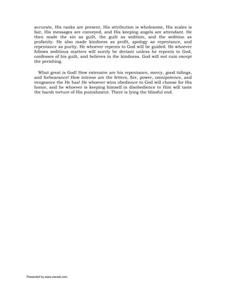accurate, His ranks are present, His attribution is wholesome, His scales is
     fair, His messages are conveyed, and His keeping angels are attendant. He
     then made the sin as guilt, the guilt as sedition, and the sedition as
     profanity. He also made kindness as profit, apology as repentance, and
     repentance as purity. He whoever repents to God will be guided. He whoever
     follows seditious matters will surely be deviant unless he repents to God,
     confesses of his guilt, and believes in the kindness. God will not ruin except
     the perishing.

       What great is God! How extensive are his repentance, mercy, good tidings,
     and forbearance! How intense are the fetters, fire, power, omnipotence, and
     vengeance the He has! He whoever wins obedience to God will choose for His
     honor, and he whoever is keeping himself in disobedience to Him will taste
     the harsh torture of His punishment. There is lying the blissful end.




Presented by www.ziaraat.com
 
