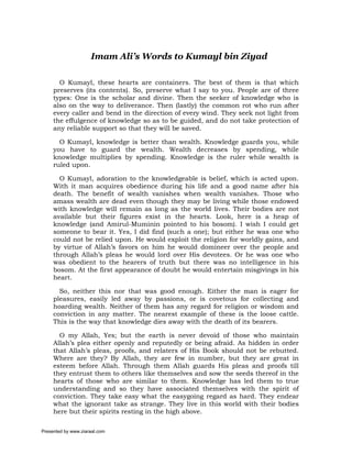 Imam Ali’s Words to Kumayl bin Ziyad

       O Kumayl, these hearts are containers. The best of them is that which
     preserves (its contents). So, preserve what I say to you. People are of three
     types: One is the scholar and divine. Then the seeker of knowledge who is
     also on the way to deliverance. Then (lastly) the common rot who run after
     every caller and bend in the direction of every wind. They seek not light from
     the effulgence of knowledge so as to be guided, and do not take protection of
     any reliable support so that they will be saved.

       O Kumayl, knowledge is better than wealth. Knowledge guards you, while
     you have to guard the wealth. Wealth decreases by spending, while
     knowledge multiplies by spending. Knowledge is the ruler while wealth is
     ruled upon.

       O Kumayl, adoration to the knowledgeable is belief, which is acted upon.
     With it man acquires obedience during his life and a good name after his
     death. The benefit of wealth vanishes when wealth vanishes. Those who
     amass wealth are dead even though they may be living while those endowed
     with knowledge will remain as long as the world lives. Their bodies are not
     available but their figures exist in the hearts. Look, here is a heap of
     knowledge (and Amirul-Muminin pointed to his bosom). I wish I could get
     someone to bear it. Yes, I did find (such a one); but either he was one who
     could not be relied upon. He would exploit the religion for worldly gains, and
     by virtue of Allah’s favors on him he would domineer over the people and
     through Allah’s pleas he would lord over His devotees. Or he was one who
     was obedient to the hearers of truth but there was no intelligence in his
     bosom. At the first appearance of doubt he would entertain misgivings in his
     heart.

       So, neither this nor that was good enough. Either the man is eager for
     pleasures, easily led away by passions, or is covetous for collecting and
     hoarding wealth. Neither of them has any regard for religion or wisdom and
     conviction in any matter. The nearest example of these is the loose cattle.
     This is the way that knowledge dies away with the death of its bearers.

       O my Allah, Yes; but the earth is never devoid of those who maintain
     Allah’s plea either openly and reputedly or being afraid. As hidden in order
     that Allah’s pleas, proofs, and relaters of His Book should not be rebutted.
     Where are they? By Allah, they are few in number, but they are great in
     esteem before Allah. Through them Allah guards His pleas and proofs till
     they entrust them to others like themselves and sow the seeds thereof in the
     hearts of those who are similar to them. Knowledge has led them to true
     understanding and so they have associated themselves with the spirit of
     conviction. They take easy what the easygoing regard as hard. They endear
     what the ignorant take as strange. They live in this world with their bodies
     here but their spirits resting in the high above.

Presented by www.ziaraat.com
 