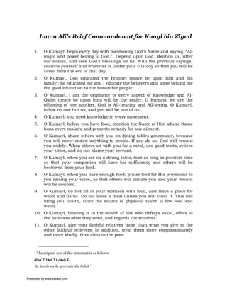 Imam Ali’s Brief Commandment for Kuayl bin Ziyad

     1.       O Kumayl, begin every day with mentioning God’s Name and saying, “All
              might and power belong to God.”1 Depend upon God. Mention us, utter
              our names, and seek God’s blessings for us. With the previous sayings,
              encircle yourself and whatever is under your custody so that you will be
              saved from the evil of that day.
     2.       O Kumayl, God educated the Prophet (peace be upon him and his
              family); he educated me and I educate the believers and leave behind me
              the good education to the honorable people.
     3.       O Kumayl, I am the originator of every aspect of knowledge and Al-
              Qa’im (peace be upon him) will be the sealer. O Kumayl, we are the
              offspring of one another. God is All-hearing and All-seeing. O Kumayl,
              follow no one but us, and you will be one of us.
     4.       O Kumayl, you need knowledge in every movement.
     5.       O Kumayl, before you have food, mention the Name of Him whose Name
              bans every malady and presents remedy for any ailment.
     6.       O Kumayl, share others with you on dining tables generously, because
              you will never endow anything to people. If you do so, God will reward
              you widely. When others sit with you for a meal, use good traits, relieve
              your sitter, and do not blame your servant.
     7.       O Kumayl, when you are on a dining table, take as long as possible time
              so that your companion will have his sufficiency and others will be
              bestowed from your food.
     8.       O Kumayl, when you have enough food, praise God for His provisions to
              you raising your voice, so that others will imitate you and your reward
              will be doubled.
     9.       O Kumayl, do not fill in your stomach with food, and leave a place for
              water and flatus. Do not leave a meal unless you still covet it. This will
              bring you health, since the source of physical health is few food and
              water.
     10. O Kumayl, blessing is in the wealth of him who defrays zakat, offers to
         the believers what they need, and regards the relatives.
     11. O Kumayl, give your faithful relatives more than what you give to the
         other faithful believers. In addition, treat them more compassionately
         and more kindly. Give alms to the poor.


     1
         The original text of this statement is as follows:
     ‫.ﻻ ﺣ ﻮل وﻻ ﻗ ﻮة إﻻ ﺑ ﺎﷲ‬
     ‘la hawla wa la quwwata illa billah’


Presented by www.ziaraat.com
 