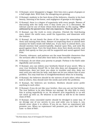12. O Kumayl, never disappoint a beggar. Give him even a grain of grapes or
         a half single date. With God, the almsgiving are growing.
     13. O Kumayl, modesty is the best dress of the believers, chastity is his best
         beauty, learning is his honor, and negligence of gossips is his dignity.
     14. O Kumayl, there is a degree of superiority with every people. Beware of
         discussing with the lowly even if they invite you to a discussion. Be
         tolerant and be one of those whom God describes in His saying: “When
         addressed by the ignorant ones, their only response is, ‘Peace be with you.’”1
     15. O Kumayl, say the truth in every situation. Cherish the God-fearing
         ones, desert the sinful ones, avoid the hypocrites, and dissociate with
         the traitors.
     16. O Kumayl, do not knock the doors of the unjust for associating with
         them and earning from them. Beware of respecting them or attend their
         sessions for God’s wrath will befall you. If you have to attend there, you
         should mention God uninterruptedly, depend upon Him, and seek His
         guard against them. Turn the head down, deny their deeds secretly, and
         glorify God openly so that you will be supported and saved against their
         evils.
     17. Chastity, tolerance, and patience are the most favorable characters that
         the servants offer to God after their faith in Him and His vicegerents.
     18. O Kumayl, do not show your poverty to people. Forbear it for God’s sake
         dignifiedly and secretly.
     19. O Kumayl, you can inform your brotherly friend of your secret. Who is
         your true brotherly friend? He is that who does not disappoint you in
         misfortunes, does not leave you alone in troubles and sins, does not
         wait until you ask him for help, and does not let you inform him of your
         problem. You may lead him to straightforwardness when he is leaning.
     20. O Kumayl, the believers should be the mirrors of each other; when they
         look at others, they should meet the needs and settle the problems.
     21. O Kumayl, the believers are brothers. Brothers should never prefer
         anything to each other.
     22. O Kumayl, if you do not like your brother, then you are not his brother.
         The true believer is he who follows our sayings. He who fails to reach
         him is acting imperfectly to us. He whoever acts imperfectly to us will
         not catch up with us. He whoever is not with us will be in the lowest
         class of Hell.
     23. O Kumayl, every concealed matter should be divulged in some way. If
         we divulge one of our secrets to you and order you to keep it, you
         should never show it to others. If you do so, then no repentance will
         promote you. When no repentance will promote you, your fate will be
         Laza –a class of Hell-.



     1
         The Holy Quran, Sura of Al-Furqaan (25) Verse (63)


Presented by www.ziaraat.com
 