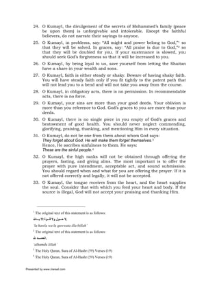 24. O Kumayl, the divulgement of the secrets of Mohammed’s family (peace
         be upon them) is unforgivable and intolerable. Except the faithful
         believers, do not narrate their sayings to anyone.
     25. O Kumayl, in problems, say: “All might and power belong         to God,”1 so
         that they will be solved. In graces, say: “All praise is due    to God,”2 so
         that they will be doubled for you. If your sustenance is        slowed, you
         should seek God’s forgiveness so that it will be increased to   you.
     26. O Kumayl, by being loyal to us, save yourself from letting the Shaitan
         have a share in your wealth and sons.
     27. O Kumayl, faith is either steady or shaky. Beware of having shaky faith.
         You will have steady faith only if you fit tightly to the patent path that
         will not lead you to a bend and will not take you away from the course.
     28. O Kumayl, in obligatory acts, there is no permission. In recommendable
         acts, there is no force.
     29. O Kumayl, your sins are more than your good deeds. Your oblivion is
         more than you reference to God. God’s graces to you are more than your
         deeds.
     30. O Kumayl, there is no single piece in you empty of God’s graces and
         bestowment of good health. You should never neglect commending,
         glorifying, praising, thanking, and mentioning Him in every situation.
     31. O Kumayl, do not be one from them about whom God says:
         They forget about God. He will make them forget themselves.3
         Hence, He ascribes sinfulness to them. He says:
         These are the sinful people.4
     32. O Kumayl, the high ranks will not be obtained through offering the
         prayers, fasting, and giving alms. The most important is to offer the
         prayer with pure intendment, acceptable act, and sound submission.
         You should regard when and what for you are offering the prayer. If it is
         not offered correctly and legally, it will not be accepted.
     33. O Kumayl, the tongue receives from the heart, and the heart supplies
         the soul. Consider that with which you feed your heart and body. If the
         source is illegal, God will not accept your praising and thanking Him.



     1
         The original text of this statement is as follows:
     ‫.ﻻ ﺣ ﻮل وﻻ ﻗ ﻮة إﻻ ﺑ ﺎﷲ‬
     ‘la hawla wa la quwwata illa billah’
     2
         The original text of this statement is as follows:
     ‫.اﻟﺤﻤ ﺪ ﷲ‬
     ‘alhamdu lillah’
     3
         The Holy Quran, Sura of Al-Hashr (59) Verses (19)
     4
         The Holy Quran, Sura of Al-Hashr (59) Verses (19)


Presented by www.ziaraat.com
 