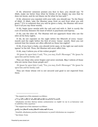 O Ali, whenever someone praises you face to face, you should say: “O
     Allah, make me better than what he thinks of me, forgive my sins that he
     does not know, and do not blame me for what he has said.”1
       O Ali, whenever you copulate with your wife, you should say: “In the Name
     of Allah. O Allah, take the Shaitan away from us and from what you will
     grant.”2 If it is ordained that you will be given a baby, the Shaitan will never
     hurt it (if you say these words).
       O Ali, begin (your meals) with the salt and end with it. Salt is surely the
     cure of seventy diseases the least of which is psychosis and leprosy.
       O Ali, use the olive oil. The Shaitan will not approach those who use the
     olive oil for forty nights.
       O Ali, do not copulate on the night before the fifteenth of every –lunar-
     month and the night before the first of every –lunar- month. Have you not
     noticed that the insane are often affected on these two nights?
       O Ali, if you have a baby, you should recite azan, in his right ear and recite
     iqama3 in the left. Thus, the Shaitan will never affect him.
          O Ali, may I inform you of the evilest people?
       Ali (peace be upon him): I said, “Yes, you may, God’s Messenger.” He (peace be
     upon him and his family) said:
      They are those who never forgive and never overlook. May I inform of those
     who are worse than those people are?
       Ali (peace be upon him): I said, “Yes, you may, God’s Messenger.” He (peace be
     upon him and his family) said:
       They are those whose evil is not secured and good is not expected from
     them.




     1
         The original text of this statement is as follows:
     ‫.ﻋﻠﻤ ﻮن وﻻ ﺗﺆاﺧ ﺬﻧﻲ ﺑﻤ ﺎ ﻳﻘﻮﻟ ﻮناﻟﻠﻬﻢ اﺟﻌﻠﻨﻲ ﺧﻴﺮا ﻣﻤﺎ ﻳﻈﻨﻮن واﻏﻔﺮ ﻟﻲ ﻣﺎ ﻻ ي‬
                               ً
     “allaahumma (i)j’alnee khairan mimma yazhunnoun(a) wa (i)ghfir lee ma la ya’lamoun(a) wala
     tu’aakhithnee bima yaqouloun.”
     2
         The original text of this statement is as follows:
     ‫.ﺑﺴ ﻢ اﷲ اﻟﻠﻬ ﻢ ﺟﻨﺒﻨ ﺎ اﻟﺸ ﻴﻄﺎن وﺟﻨ ﺐ اﻟﺸ ﻴﻄﺎن ﻣ ﺎ رزﻗﺘ ﻨﻲ‬
     “bismillah, allaahumma jannibna (ash)shaitan(a) wa jannib (ish)shaitana ma razaqtanee.”
     3
         See Islamic Terms


Presented by www.ziaraat.com
 