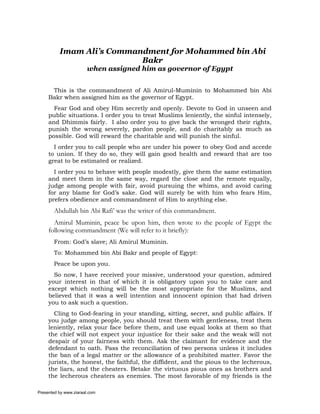 Imam Ali’s Commandment for Mohammed bin Abi
                           Bakr
                       when assigned him as governor of Egypt


      This is the commandment of Ali Amirul-Muminin to Mohammed bin Abi
     Bakr when assigned him as the governor of Egypt.
       Fear God and obey Him secretly and openly. Devote to God in unseen and
     public situations. I order you to treat Muslims leniently, the sinful intensely,
     and Dhimmis fairly. I also order you to give back the wronged their rights,
     punish the wrong severely, pardon people, and do charitably as much as
     possible. God will reward the charitable and will punish the sinful.
       I order you to call people who are under his power to obey God and accede
     to union. If they do so, they will gain good health and reward that are too
     great to be estimated or realized.
       I order you to behave with people modestly, give them the same estimation
     and meet them in the same way, regard the close and the remote equally,
     judge among people with fair, avoid pursuing the whims, and avoid caring
     for any blame for God’s sake. God will surely be with him who fears Him,
     prefers obedience and commandment of Him to anything else.
       Abdullah bin Abi Rafi’ was the writer of this commandment.
       Amirul Muminin, peace be upon him, then wrote to the people of Egypt the
     following commandment (We will refer to it briefly):
       From: God’s slave; Ali Amirul Muminin.
       To: Mohammed bin Abi Bakr and people of Egypt:
       Peace be upon you.
       So now, I have received your missive, understood your question, admired
     your interest in that of which it is obligatory upon you to take care and
     except which nothing will be the most appropriate for the Muslims, and
     believed that it was a well intention and innocent opinion that had driven
     you to ask such a question.
       Cling to God-fearing in your standing, sitting, secret, and public affairs. If
     you judge among people, you should treat them with gentleness, treat them
     leniently, relax your face before them, and use equal looks at them so that
     the chief will not expect your injustice for their sake and the weak will not
     despair of your fairness with them. Ask the claimant for evidence and the
     defendant to oath. Pass the reconciliation of two persons unless it includes
     the ban of a legal matter or the allowance of a prohibited matter. Favor the
     jurists, the honest, the faithful, the diffident, and the pious to the lecherous,
     the liars, and the cheaters. Betake the virtuous pious ones as brothers and
     the lecherous cheaters as enemies. The most favorable of my friends is the

Presented by www.ziaraat.com
 