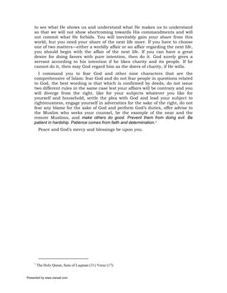 to see what He shows us and understand what He makes us to understand
     so that we will not show shortcoming towards His commandments and will
     not commit what He forbids. You will inevitably gain your share from this
     world, but you need your share of the next life more. If you have to choose
     one of two matters—either a worldly affair or an affair regarding the next life,
     you should begin with the affair of the next life. If you can have a great
     desire for doing favors with pure intention, then do it. God surely gives a
     servant according to his intention if he likes charity and its people. If he
     cannot do it, then may God regard him as the doers of charity, if He wills.
       I command you to fear God and other nine characters that are the
     comprehensive of Islam: fear God and do not fear people in questions related
     to God, the best wording is that which is confirmed by deeds, do not issue
     two different rules in the same case lest your affairs will be contrary and you
     will diverge from the right, like for your subjects whatever you like for
     yourself and household, settle the plea with God and lead your subject to
     righteousness, engage yourself in adversities for the sake of the right, do not
     fear any blame for the sake of God and perform God’s duties, offer advise to
     the Muslim who seeks your counsel, be the example of the near and the
     remote Muslims, and make others do good. Prevent them from doing evil. Be
     patient in hardship. Patience comes from faith and determination.1
          Peace and God’s mercy and blessings be upon you.




     1
         The Holy Quran, Sura of Luqman (31) Verse (17)


Presented by www.ziaraat.com
 