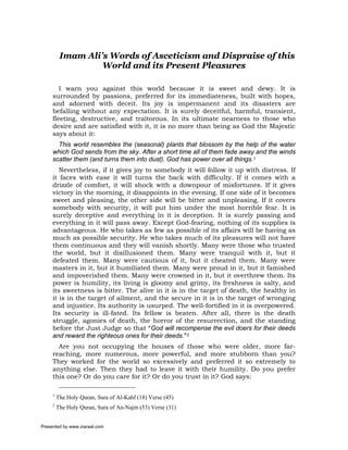 Imam Ali’s Words of Asceticism and Dispraise of this
                   World and its Present Pleasures

        I warn you against this world because it is sweet and dewy. It is
     surrounded by passions, preferred for its immediateness, built with hopes,
     and adorned with deceit. Its joy is impermanent and its disasters are
     befalling without any expectation. It is surely deceitful, harmful, transient,
     fleeting, destructive, and traitorous. In its ultimate nearness to those who
     desire and are satisfied with it, it is no more than being as God the Majestic
     says about it:
       This world resembles the (seasonal) plants that blossom by the help of the water
     which God sends from the sky. After a short time all of them fade away and the winds
     scatter them (and turns them into dust). God has power over all things.1
        Nevertheless, if it gives joy to somebody it will follow it up with distress. If
     it faces with ease it will turns the back with difficulty. If it comes with a
     drizzle of comfort, it will shock with a downpour of misfortunes. If it gives
     victory in the morning, it disappoints in the evening. If one side of it becomes
     sweet and pleasing, the other side will be bitter and unpleasing. If it covers
     somebody with security, it will put him under the most horrible fear. It is
     surely deceptive and everything in it is deception. It is surely passing and
     everything in it will pass away. Except God-fearing, nothing of its supplies is
     advantageous. He who takes as few as possible of its affairs will be having as
     much as possible security. He who takes much of its pleasures will not have
     them continuous and they will vanish shortly. Many were those who trusted
     the world, but it disillusioned them. Many were tranquil with it, but it
     defeated them. Many were cautious of it, but it cheated them. Many were
     masters in it, but it humiliated them. Many were proud in it, but it famished
     and impoverished them. Many were crowned in it, but it overthrew them. Its
     power is humility, its living is gloomy and grimy, its freshness is salty, and
     its sweetness is bitter. The alive in it is in the target of death, the healthy in
     it is in the target of ailment, and the secure in it is in the target of wronging
     and injustice. Its authority is usurped. The well-fortified in it is overpowered.
     Its security is ill-fated. Its fellow is beaten. After all, there is the death
     struggle, agonies of death, the horror of the resurrection, and the standing
     before the Just Judge so that “God will recompense the evil doers for their deeds
     and reward the righteous ones for their deeds.”2
       Are you not occupying the houses of those who were older, more far-
     reaching, more numerous, more powerful, and more stubborn than you?
     They worked for the world so excessively and preferred it so extremely to
     anything else. Then they had to leave it with their humility. Do you prefer
     this one? Or do you care for it? Or do you trust in it? God says:

     1
         The Holy Quran, Sura of Al-Kahf (18) Verse (45)
     2
         The Holy Quran, Sura of An-Najm (53) Verse (31)


Presented by www.ziaraat.com
 