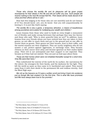 Those who choose the worldly life and its pleasures will be given proper
     recompense for their deeds in this life and will not suffer any loss. Such people will
     receive nothing in the next life except Hell fire. Their deeds will be made devoid of all
     virtue and their efforts will be in vain.1
       How bad this lodging is for those who are not watchful and do not beware
     of it! You should know –yet, you do know- that you will unquestionably be
     leaving it. It is just like God’s saying:
      The worldly life is only a game, a temporary attraction, a means of boastfulness
     among yourselves and a place for multiplying your wealth and children.2
       Learn lessons from those who used to build on every height a monument
     out of frivolity and make strong fortresses that perhaps they may live forever
     and those who said: “Who is more powerful than we are?” In addition, learn
     lessons from your friends whom you have noticed how they are taken to their
     graves; no one offer to reach them and put to the ground and no one offer to
     receive them as guests. Their graves are their houses, dust is their coffin, and
     the mortal remains are their neighbors. They are surely neighbors who do not
     answer a call, protect against aggression, or exchange visits. They became
     clement as their rancor went away and became ignorant as their malice faded
     away. Their evil is not anticipated and their support is not expected. They
     became as if they had not existed. They are just as God says about them:
      Those are their homes which were not inhabited thereafter except for a short time.
     Only We were their heirs.3
       They substituted the interior of the earth for its surface, the narrowness for
     the extent, the strangers for their family, and the darkness for the light. They
     left the world as same as they came to it; barefooted and naked. They moved
     away from it with their deeds to the permanent life and endless eternity. God
     the Most High says:
       We roll up the heavens as if it were a written scroll and bring it back into existence
     just as though We had created it for the first time. This is what We have promised
     and We have always been true to Our promise.4




     1
         The Holy Quran, Sura of Houd (11) Verse (15-6)
     2
         The Holy Quran, Sura of Al-Hadid (57) Verses (21)
     3
         The Holy Quran, Sura of Al-Qassas (28) Verses (58)
     4
         The Holy Quran, Sura of Al-Anbiyaa (21) Verse (104)


Presented by www.ziaraat.com
 