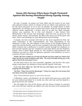 Imam Ali’s Sermon When Some People Protested
     Against His having Distributed Booty Equally Among
                            People

       So now, O people, we praise our Lord; Allah and the source of our clear
     and unknown boons, which we obtain not for our efforts and endeavors, but
     for His favor and grace so as to test us whether we would thank or show
     ingratitude. He will give more to those who thank, while He will punish him
     whoever shows ingratitude. I declare there is no god but Allah uniquely
     without any associate. He is One and Absolute. I also declare that
     Mohammed is His servant and messenger. God sent him as mercy for the
     slaves, lands, beasts, and animals. He offers this mercy out of His grace and
     favor. Peace and blessings be upon Mohammed and his family.
       O people, the best of people with God are the most regardful for Him, the
     most submissive to His commandment, the most painstaking in the
     obedience to Him, the best follower of the Sunna of the Prophet (peace be
     upon him and his family), and the best compliant with God’s Book. No one of
     God’s creature has a preference to another except through the obedience to
     God and His Apostle and the compliance with God’s Book and the Prophet’s
     Sunna. This is God’s Book among us. The Prophet’s commandments and
     traditions are with us. Only the ignorant, apostate, and rebellious, no one is
     unaware of them. God says:
        People, We have created you all male and female and have made you nations and
     tribes so that you would recognize each other. The most honorable among you in the
     sight of God is the most pious of you.1
       He who fears God is the true honorable, dignified, and favored. The same
     thing is said about the obedient to God and His Apostle. God says:
       If you love God, follow me. God will love you and forgive your sins. God is All-
     forgiving and All-merciful.2
      Tell them, "Obey God and the Messenger." If they turn away (let it be known) that
     God does not love the unbeliever.3
          Then Amirul Muminin (peace be upon him) shouted:
       O Muhajirs, Ansar, and Muslims, do you think God owes you a great deal
     for your embracing Islam? It is surely you who owe God and His Apostle a
     great deal if you are truthful.
      We will apply the rules of the Quran and the shares of Islam to everyone
     who turns the face towards our kiblah, has only the meat of the animals that


     1
         The Holy Quran, Sura of Al-Hujurat (49) Verse (14)
     2
         The Holy Quran, Sura of Aal Imran (3) Verse (31)
     3
         The Holy Quran, Sura of Al-Baqara (2) Verse (32)


Presented by www.ziaraat.com
 