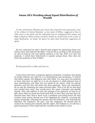 Imam Ali’s Wording about Equal Distribution of
                              Wealth



        As they noticed how Muawiya gave those who joined his army generously, some
     of the soldiers of Amirul Muminin –in the battle of Siffine- suggested to him to
     offer assets to the chiefs and the individuals that he anticipated their mutiny and
     flight exclusively. When matters would be settled, he would return to his course of
     equal distribution. As Imam Ali (peace be upon him) heard this suggestion, he
     spoke:



       Do you command me that I should seek support by oppressing those over
     whom I have been placed? By Allah, I will not do so as long as the world goes
     on and as long as one star follows another in the sky. Even if it were my
     property, I would have distributed it equally among them, then why not
     when the property is that of Allah.



       He then paused for a while, and went on:



        I warn them who have a property against corruption. Certainly, that giving
     of wealth without any right for it is wastefulness and lavishness. It honors
     him before people, but disgraces him with Allah. If a man gives his property
     to those who have no right for it or do not deserve it, Allah deprives him of
     their gratefulness, and their love too would be for others. Only the slavish
     flatterers and the liars will show him false gratitude. These two individuals
     do so only for obtaining the same previous gifts. Then if he fell on bad days
     and needed their help, they would prove the worst comrades and ignoble
     friends. They will address to him the sayings of the ignorant as long as he
     gifts them while he closes the hand with God. Is there then any fate more ill-
     omened than this? And is there such a profitless and losing favor? He who
     receives some money should use it for regarding the relatives, receiving the
     guests hospitably, releasing the pauper and the prisoners, and relieving the
     indebted, the wayfarers, the poor, and the emigrants. He should also be
     clement for winning the rewards and the rights. If he follows so, he will win a
     good reputation in this world and the rewards of the world to come.




Presented by www.ziaraat.com
 