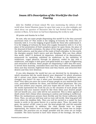 Imam Ali’s Description of the World for the God-
                               Fearing

       Jabir bin Abdillah al-Ansari related: We were mentioning the defects of this
     world when Amirul Muminin (peace be upon him) came to us, after midnight, and
     asked about our question of discussion after he had finished from fighting his
     enemies in Basra. As he knew we had been dispraising this world, he said:
       All praise and thanks be to God.
        So now, why are some people dispraising this world? Is it for they pursued
     asceticism from it? This world is the lodging of honesty for them who act
     honestly with it. It is the lodging of good health for them who understand it.
     It is the lodging of richness for them who supply themselves with it. It is the
     place of the prostration of God’s prophets (peace be upon them), the place of
     the descend of God’s revelation, the place of the Angels’ prayers, the house of
     the God’s adorers, and the place of the trade of God’s disciples. In this world,
     the disciples acquire God’s mercy and win Paradise. Who can then offend
     this world, Jabir? It declared its departure, informed of its discontinuity,
     announced its vanishing, exhibited its misfortune in the exhibition of
     misfortune, urged pleasure through its pleasure, ended its day with a
     misfortune, and began it with grace and good health as a signs of frightening
     and attraction of desires. Some people are dispraising it after they felt sorry.
     It served them honestly, reminded them and they remembered, admonished
     them and they learned, frightened them and they feared, and attracted their
     desires and they were desirous.
       O you who dispraise the world but you are deceived by its deception, in
     which situations did the world deserve your dispraise? In which situations
     did it attract your desire towards it? Was it when your forefathers were
     changed into tatter? Or was it when your foremothers laid their heads on
     dust? Very often you were the nurse of many people as you watched for their
     cure, prescribed medicine for them, and fetched them physicians. But you
     could not achieve your request, and your hopes did not come true. In fact,
     the world represented the truth for you in the situation of such people and
     presented that your manner would be like them when your dearest people
     will not benefit you, your calls will be not answered. This is when agonies of
     death attain their climax when moaning is useless and wailing is ineffectual.
     When the mediastinum presses them forcibly and the throat suffocates with
     them. Then, no call you will hear and no tune will terrify. How long grief will
     occur when the deadline falls. Then you will be carried in a casket by four
     hands to settle in the grave forever in a narrow place. Thus, the power has
     gone, the period –of life- come to end, the kind people left, and the amicable
     brothers interrupted. In addition, the close friends have no longer
     approached, the visitors have no longer attended, the house has no longer
     extended. The practices are no longer possible and the news are no longer
     available. The heirs hurried to have their shares of the heritage, the woe is

Presented by www.ziaraat.com
 