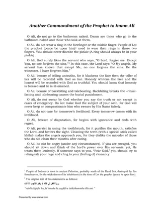 Another Commandment of the Prophet to Imam Ali

       O Ali, do not go to the bathroom naked. Damn are those who go to the
     bathroom naked and those who look at them.
       O Ali, do not wear a ring in the forefinger or the middle finger. People of Lot
     the prophet (peace be upon him)1 used to wear their rings in those two
     fingers. You should never disrobe the pinkie (A ring should always be in your
     pinkie).
       O Ali, God surely likes the servant who says, “O Lord, forgive me. Except
     You, no one forgives the sins.”2 In this case, the Lord says: “O My angels, My
     servant has known that except Me, no one forgives the sins. Be the
     witnesses, I have forgiven him.”
        O Ali, beware of telling untruths, for it blackens the face then the teller of
     lies will be recorded with God as liar. Honesty whitens the face and the
     honest will be recorded with God as truthful. You should know that honesty
     is blessed and lie is ill-omened.
       O Ali, beware of backbiting and talebearing. Backbiting breaks the –ritual-
     fasting and talebearing causes the burial punishment.
       O Ali, do not swear by God whether you say the truth or not except in
     cases of emergency. Do not make God the subject of your oath, for God will
     never keep or compassionate him who swears by His Name falsely.
        O Ali, do not care for tomorrow’s livelihood. Every tomorrow comes with its
     livelihood.
       O Ali, beware of disputation, for begins with ignorance and ends with
     regret.
       O Ali, persist in using the toothbrush, for it purifies the mouth, satisfies
     the Lord, and betters the sight. Cleaning the teeth (with a special stick called
     khilal) makes the angels approach you, for they dislike the malodor of those
     who do not clean their mouths after eating.
       O Ali, do not be angry (under any circumstances). If you are enraged, you
     should sit down and think of the Lord’s power over His servants; yet, He
     treats them leniently. If someone says to you, “Fear God,” you should try to
     relinquish your rage and cling to your (feeling of) clemency.




     1
       People of Sodom (a town in ancient Palestine, probably south of the Dead Sea, destroyed by fire
     from heaven, for the wickedness of its inhabitants) in the time of Lot the prophet (peace be upon him).
     2
         The original text of this statement is as follows:
     ‫.رب اﻏﻔﺮ ﻟﻲ ﻓﺈﻧﻪ ﻻ ﻳﻐﻔﺮ اﻟﺬﻧﻮب إﻻ أﻧﺖ‬
                                       ّ
     “rabbi (i)ghfir lee fa’innahu la yaghfiru (ath)thunouba illa ant.”


Presented by www.ziaraat.com
 