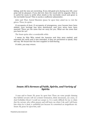 falling, and the sins are encircling. If you did good acts during your life, your
     prize will be pleasant. If you did evil, then the result will be anguish. How is
     it useful for souls to settle when death is the inevitable result and grave is
     the inevitable house? This is surely a sufficient admonisher.
       Jabir said: Then Amirul Muminin (peace be upon him) asked me to visit the
     graves. There, he spoke:
       O occupants of dust, O occupants of strangeness, your houses have been
     abided, your heritage has been distributed, and your wives have been
     married. There are the news that we carry for you. What are the news that
     you have for us?
       The Imam spoke after a considerable while:
       I swear by Him Who raised the heavens and they were exalted, and
     extended the earth and it was extended, if they are permitted to speak, they
     will say: We found that the best supplies is God-fearing.
       O Jabir, you may return.




          Imam Ali’s Sermon of Faith, Spirits, and Variety of
                              Spirits

       A man said to Imam Ali, peace be upon him: There are some people claiming
     that faithful servants will not commit fornication, drink intoxicants, use usury, or
     shed forbidden blood. I could not accept so. It is surely difficult for me to claim
     that the servant, who offers prayers and will burry me when I die and I will burry
     him when he is dead, is unfaithful just because he committed an insignificant sin.
     Imam Ali, peace be upon him, said:

Presented by www.ziaraat.com
 